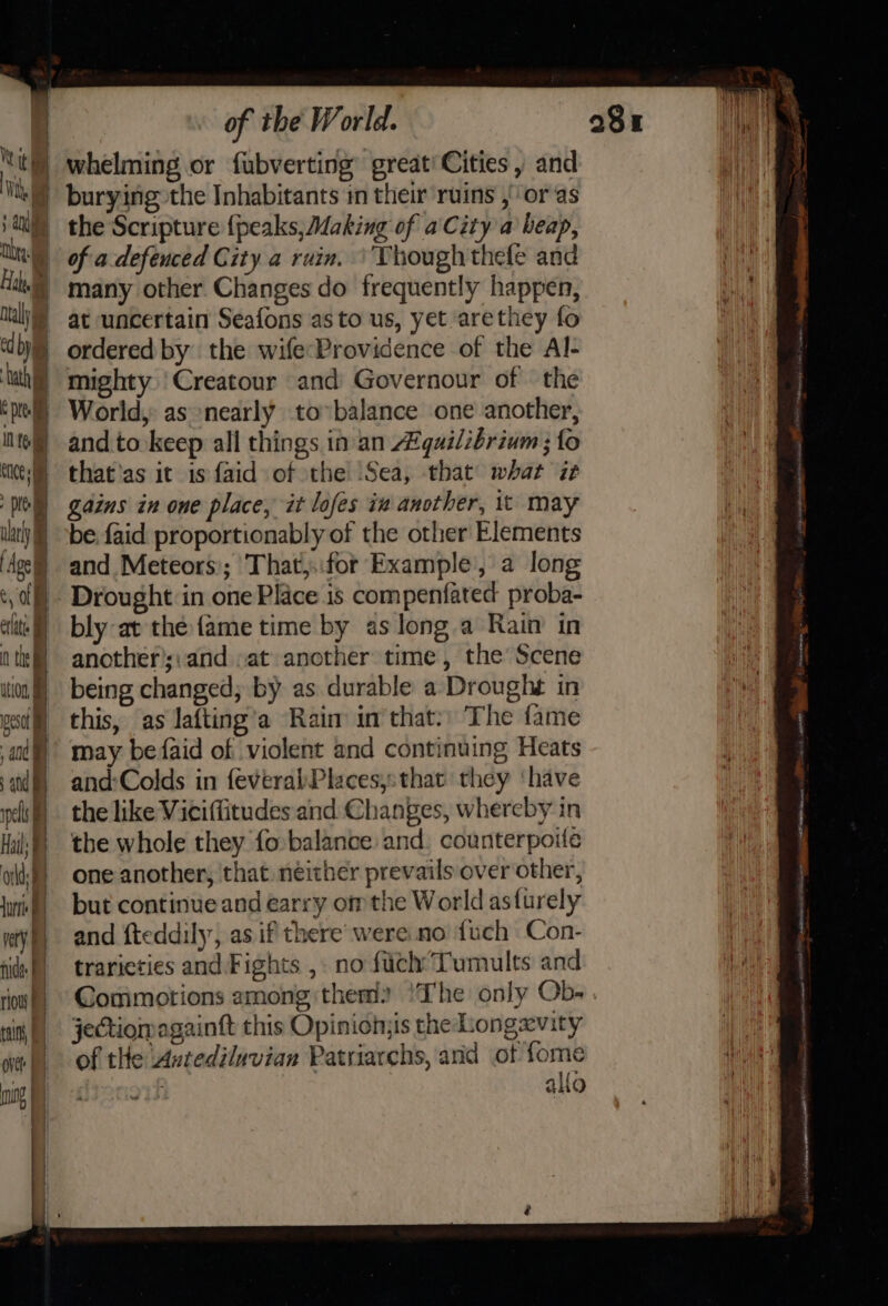 | . cell IN teem CCE ol vat Age of elit n the ion sat 4nd at pels Hat | olds mg | very fides row F tain Ove | | | a | | of the World. whelming or fubverting’ great’ Cities , and the Scripture {peaks, Making of a City a heap, of a defeuced City a ruin. ‘Though thefe and at uncertain Seafons as to us, yet arethey fo ordered by the wife:Providence of the Al- mighty ‘Creatour and Governour of the World, as nearly to»balance one another, and.to keep all things in. an A’guilibrium ; fo that'as it is faid of the Sea, that what it gains in one place, it lofes iv another, it may be {aid proportionably of the other Elements and Meteors'; That,..for Example, a long Drought in one Place is compenfated proba- bly at the {ame time by as long.a Rain in another’;:and at another time, the Scene being changed; by as durable a Droughs in this, as lafting’a Raim in that:) The fame may befaid of violent and continuing Heats and:Colds in feveralPlacesy:that they ‘have the like Viciffitudes and Changes, whereby in the whole they {o balance and: counterpoile one another, that neither prevails over other, but continue and earry om the World asturely and fteddily, as if there were no {uch Con- traricties and Fights ,. no fuclyTumults and Commotions among them? !The only Ob- jectiomagainft this Opinionjis the Longevity of the Antediluvian Patriarchs, and of fome iA ao