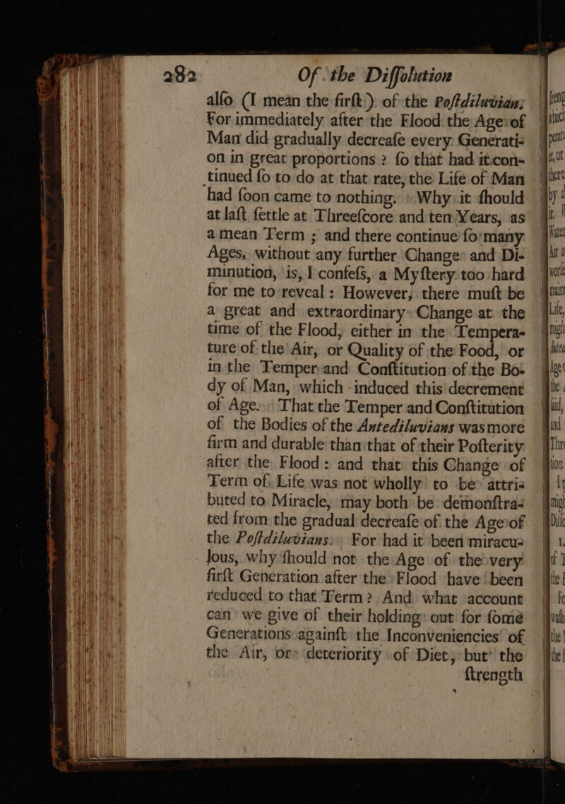 a for immediately after the Flood: the Agevof Man did gradually decreafe every: Generati- On in great proportions ? fo that had it:con- had {oon came to nothing. » Why. it fhould at laft fettle at Threefcore and ten Years, as amean Term ; and there continue fo: many. Ages, without any further Change* and Di- munution, \is, I confefs, a Myftery. too hard for me to reveal : However, there muft be a great and extraordinary: Change at. the time of the Flood, either in the Tempera- ture of the’ Air, or Quality of the Food, or in the Temper;and Conftitution of the Bo- dy of Man, which - induced this’ decrement of Age... That the Temper and Conftitution of the Bodies of the Antediluvians wasmoreé firm and durable than:that of their Pofterity atter the Flood: and that. this Change’ of Term of, Life was not wholly: to be attri buted to Miracle, may both be demonftra- ted from the gradual decreafe of the Agevof the Poftdiludians: For had it been miracu: Jous, why fhould not the:Age of the&gt;very firft Generation after the. Flood ‘have’ been reduced to that Term? And what account can we give of their holding: out for fome Generations:againft: the Inconveniencies’ of the Air, or deteriority of Diet,:but'’ the {trength