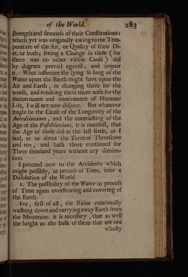 of the W ole Nw; ftrength and firmnefs of their Conftitutions? ist) which yet was originally owing tothe Tem- ie perature of the Air, or Quality of their Di- tu, § et, or both; feeing a Change in thefe (for ‘Maj there was no other vifible Caufé ) did hull) by degrees prevail againft, and impair ts, af) it. What influence the lying fo long of the Tany Water upon the Earth might have upon the DA] Air and Earth , in changing them: for the hard worfe, and rendring them more unfit for the ute | maintenance and continuance of Humane tte) Life, I will not now difpute. But whatever pm | Might be the Caufe of the Longevity of the dor) Antediluvians , and the contracting of the sl | Age of the Poftdiluvians, it is maniteft, that mnt | the Age of thefe did at the laft fettle, as I tition @ faid, at or about the Term of Threefcore more and ten, and hath there continued for tity | Three thoufand years without any diminu- r¢ of ) tion. tre I proceed now to the Accidents. which ite § might poffibly, in procefs of Time, infer a peal | Diffolution of the World. ' nce P06 I. The poffibility of the Water in procefs ay} OF Time again overflowing and covering of tq &amp; the Earth. wnt) ©. For, firft of all, the Rains continually tyne @ Wathing down and carrying away Earth from «of | the Mountains. it is neceflary , that as well tly | the height as the bulk of them that are not | wholly ot |