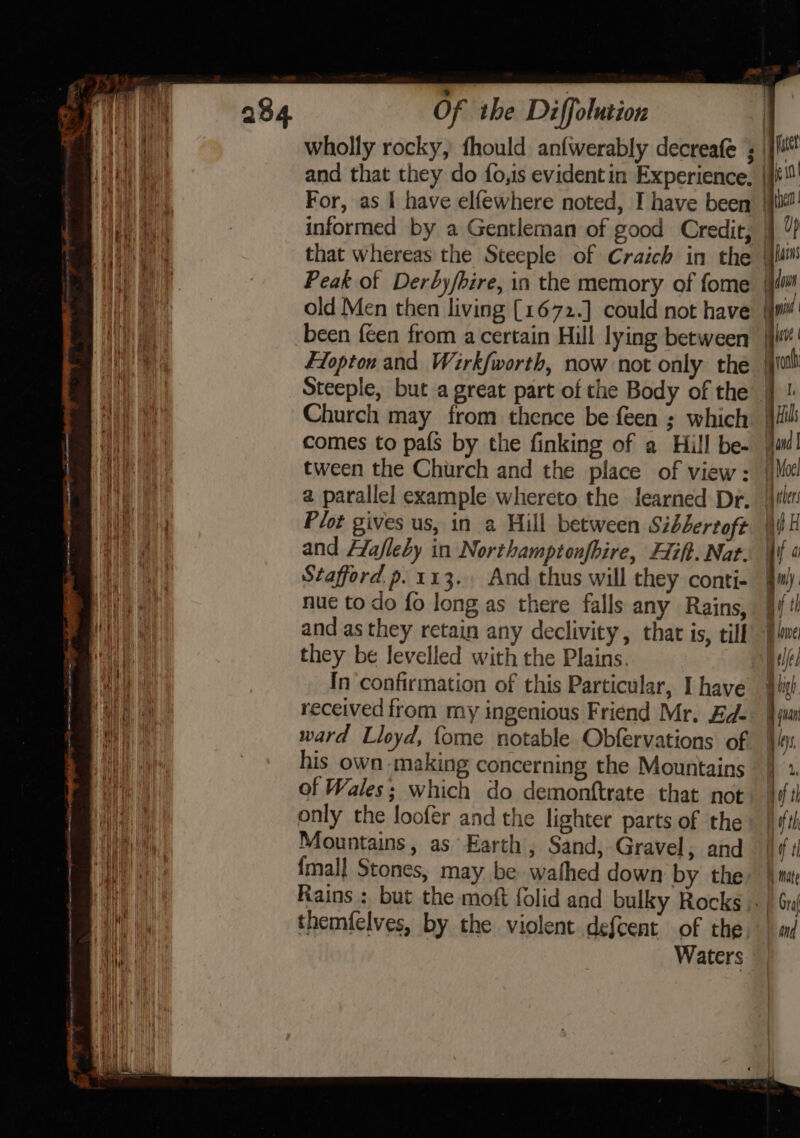 and that they do fo,is evident in Experience. For, as I have elfewhere noted, I have been tween the Church and the place of view: a parallel example whereto the learned Dr. Plot gives us, in a Hill between Sibsertoft and Hlafleby in Northamptonfbire, lift. Nat. Stafford p.113., And thus will they conti- nue to do fo long as there falls any Rains, and as they retain any declivity, that is, till they be levelled with the Plains. In confirmation of this Particular, I have received from my ingenious Friend Mr. Ed- ward Lloyd, {ome notable Obfervations of his own-making concerning the Mountains of Wales; which do demonftrate that not only the loofer and the lighter parts of the Mountains, as Earth, Sand, Gravel; and {mall Stones, may be wathed down by the Rains : but the moft folid and bulky Rocks themfelves, by the violent defcent of the Waters ) ja a Vahers | ie | if a Bil. qi tt A lowe tll a igh yuan . ys, if th Hf th tz i} mate F Gra and