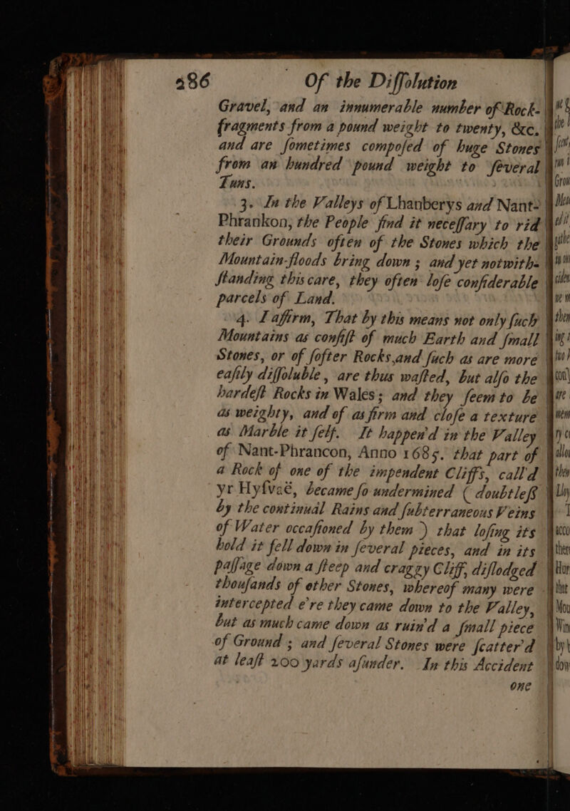Gravel, and an innumerable number of Rock- | mK fragments from a pound weight to twenty, &amp;c. ! i and are fometimes compofed of huge Stones | fo from an hundred pound weight to Several é Tuns. | gro ij 3- Ln tie Valleys of Lhanberys and Nant- | Ms An Phrankon, the People jind it neceffary to rid Wil Wo their Grounds often of the Stones which the | le Hy ati Mountain floods bring down ; and yet notwith= 4! Re Standing thiscare, they often lofe confiderable ls parcels of Land. , i} 4. Lafirm, That by this means not only fuch th a Mountains as confit of much Earth and {mall q? ANT Stones, or of fofter Rocks,and fuch as are more | no Tas eafily diffoluble, are thus wafted, but alfo the | Ae hardeft Rocks in Wales: and they feemto be \ir aie as weighty, and of asfirm and clofe a texture \Wti BAe it of Nant-Phrancon, Anno 168%. that part of | uy cay a Rock of one of the impendent Cliffs, call'd | | yr Hyfveé, became fo undermined ( doubtlef | Loy ‘eh da by the continual Rains and fubterraneous Veins | | of Water occaftoned by them) that lofing its Wits hold it fell down in feveral pieces, and in its | the an paffage down a fieep and cragzy Cliff, diflodged | Hur Wa ap thoufands of ether Stones, whereof many were \\itt ie ai | intercepted e’re they. came down to the Valley, We Wai but as much came down as ruin'd a fmall piece | Win a of Ground ; and feveral Stones were featter'd | by Wy th at leaft 200 yards afunder. In this Accident ‘Won One , mJ Pa , ==&gt;