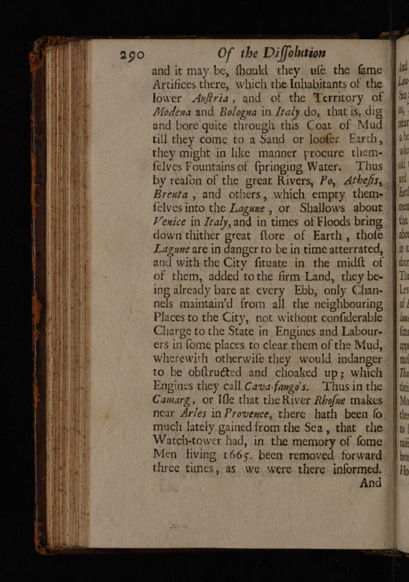 i : ; g tf | and it may be, fhould they ufe the fame | id Hi ie Artifices there, which the Inhabitants of the } Law ae lower Aufria, and of the Territory of 9% Modena and Bologna in Italy do, that is, dig 94 ah and bore quite through this Coat of Mud 9m a ae till they come to a Sand or loofer Earth, 94% eth a they might.in like manner procure them- Wk vu felves Fountains of {pringing Water. Thus 9a’ ie by reafon of the great Rivers, Po, Athefis, |! i Brenta , and others, which empty them- jit i {elves into the Laguxe , or Shallows about § it ik Venice in Italy, and in times of Floods bring tit Hie down thither great ftore of Earth, thofe {a0 eet Lagune are in danger to be in time atterrated, jul ; and with the City fituate in the midft of jaw 4 | of them, added tothe firm Land, they be- 97h | ing already bare at every Ebb, only Chan- §le ae nels maintain’d from all the neighbouring Jo! ‘al Places to the City, not without confiderable 9 ln 4. Charge to the State in Engines and Labour- j {m: i ers in fome places to clear them of the Mud, § ap Wee wherewith otherwile they would indanger 9 mi nee tt to be obftruéted and choaked up; which 9% i Engines they call Cava-fango’s. Thusinthe tk Camarg, or Ile that the River Rhafue makes 4M near Ar/es in Provence, there hath been fo the Ah) ba much lately gained from the Sea, that the | er | Watch-tower had, in the memory of fome { al aa Men living 1665. been removed. forward. }} br ae three times, as. we were there informed. | fly | And