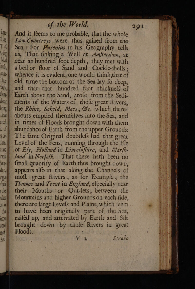 And it feems to me probable, that the whole Low-Countreys were thus. gained from the Sea: For Farenius in his Geography tells ligt us, That finking a Well at mfterdam, at aa if near anhundred foot depth, they met with | abedor floor of Sand and Cockle-fhells ; is) whence it is evident, one would think,that of us old time the bottom of the Sea lay fo deep, tf and that that hundred foot thicknefS of liom) Earth above the Sand, arofe from the Sedi- ‘oout | ments of the Waters of thole great Rivers, bing | the Rhine, Scheld, Maes, &amp;c. which there- | abouts emptied themfelves into the Sea, and |} in times of Floods brought down with them ) abundance of Earth from the upper Grounds: yl) The fame Original doubtlefs had that great anf Level of the Fens, running through the [fle | of Ely, Holland in Lincolnfbire, and Mar fh- rk) laud in Norfolk: ‘That there hath been no mu) {mall quantity of Earth thus brought down, ud] appears alfoin that along the- Channels of ng} mioft great Rivers, as tor Example, the hich} Thames and Trent in England, {pecially near their Mouths ‘or Out-lets, between the StraLe V2 wakes | Mountains and higher Grounds on each fide, 0% there are large Levels and Plains, which fcem tle to have been originally part of the Sea, ome) raifed up, and atterrated by Earth and Silt yt brought: down by thofe Rivers in great | me P Floods, | Mule