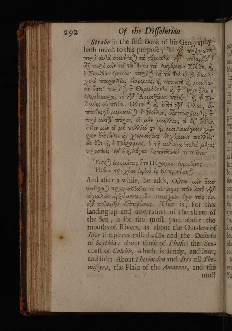 see mee pet nee ee . Of the Diffolution Strabo in the firft Book of his G Icopraphy - TmRe, aula ountsa’) Te cbpeceta’ 2 HF Hola pA) &gt; on meet wiv Te we ‘Isps To rayon Mo, %, ) SnuSiey fone’ Wee 72 TS O20 GQ huor: y bom anegrtn, Stpepes, *, TATE aw i i Metra 4 avon o % Ww , | ih Sot. TF oh Aa Ae i Oeppib dole Hy T lew oan a sf) Vie QPR &gt; co 7 Oemonveg TO Te A aeeZ one y TENOY, e's A =i Bian ekey of os ae Be P 5 &gt; 5, ouuns To BALOY. QuTA 4 i, bm 7h aMaVv, a rye riots Are +) 7 NT IX} OY al 4q 7 MAVLES “dal nase Ve 4 ps ae LUPO nee QuL Tec T° re) p. * c 9p P 4) P, ee , TG UTW TOR Ob [ev poe MAdy, Ob \, ntl ov. Kye | D, ° fA r : ; : “TOV prev Ob A UA OPAL Be ty Maranoyeoy Xe S/A) Ai 3 ne f exer Corbyles v2, syeapsl fe Deyo peevor WOES Re OM WING c ms ae \ wy 6ot 24,0 Tea tos, 0 TH MAluie TOAU 14006 Cosh bie . ryass TE GOUK«S Ep &amp; +8) A. banc Cc CoE aK TI TONS Toy 't a 5 or . RS mh? , a GATA 22 ENFI- Tz | ve AA Geir ~ \ . OS a, e(\ GT CE LIVE GLAS EUPUOOWAS if Ps rs we A, ‘ i] * 1° 5 +} 4 ow) A attarin celiila. ches ware: Ae \ &amp; And after av hile, be. adds, Op7w pay buy tf “o \ ; Me had 4 ry AAR YA! ITO GO/ 4 {7D Tre Aavoc WH a0 ay r “Oe OW, be C YX, wil Wa te ey ws CLV x &gt; + “~ 2 ot ie a TT) Ta Ag 2) CAMAANAY f CLMKAVOV, AY CUbMEVas ey} Yj Te One ac Pp wr Of Wy -es 4s ry 1. e Aart hf ce 7h Taw O7iptvots, “inal 1s, For this } the Sea , is for the. moft part about the 3 mouthsof, Rivers,-as about the Outlets of Ler the places.called sf#$n and the. Deferts ft of Scy thia: abou coalt of Coli, which is: fandy, and lev and {foft: About 7hermedon and) Iris all. Thea ph. . re teh 1 mifcyra, the Plain of the Amazozs, andothe moft eu ?