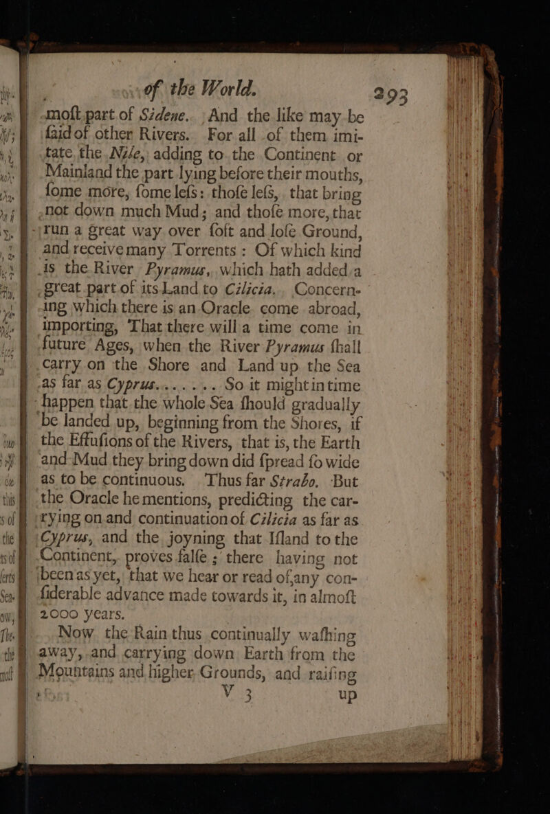 moft.part of Sidene.. ; And the like maybe {aid of other Rivers. For all of them imi- tate the .Nzée,) adding to. the Continent. or Mainland the part lying before their mouths, fome more, fome lefS: thofé lefS,. that bring _ not down much Mud; and thofé more, that -|Tun a great way over foft and lofe Ground, and receive many Torrents : Of which kind great part of itsand,.to Czlicza.. Concerne ing which there is an Oracle. come abroad, importing, That there willa time come in future Ages, when the River Pyramus {hall j .carry on the Shore and Land up the Sea f .as tar as Cyprus... ... So it mightintime happen that.the whole Sea fhould gradually be landed up, beginning from the Shores, if the Effufions of the Rivers, that is, the Earth and Mud they bring down did fpread fo wide as to be continuous. Thus far Strabo. But the Oracle he mentions, predi@ting the car- crying on.and continuation of Cilicia as far as Cyprus, and the. joyning that Ifland tothe Continent,. proves falfe ; there having not ibeen as yet, that we hear or read of,any con- fiderable advance made towards it, in almoft 2000 years. Now. the Rain thus continual