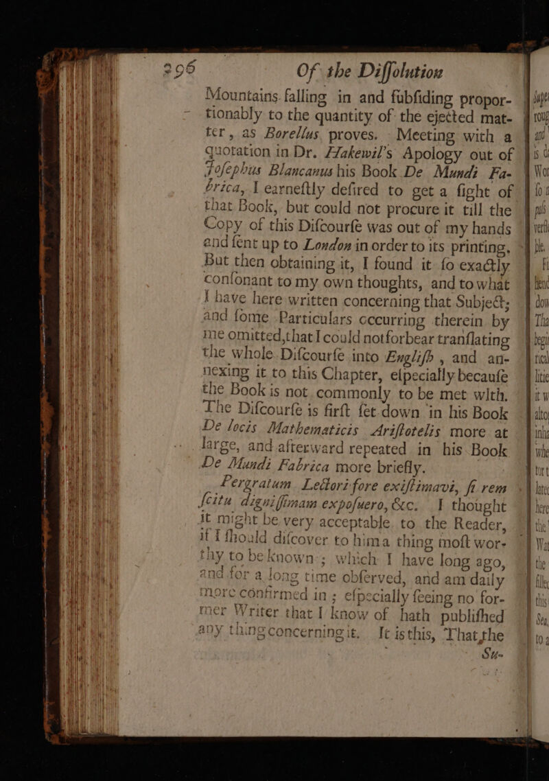 4 4 ‘ei ‘ i i Mie ey halt. Hie | i) it ; ue { { i 1 i { g ; . lit ay eee ee ee ili ~ ace. Of the Diffolution Mountains falling in and fubfiding propor- tionably to the quantity of: the ejected mat- ter, as Borellus, proves. Meeting with a quotation in Dr. H/akewil’s Apology out of Fofephus Blancanus his Book De Mund Fa- brica, 1 earneftly defired to get a fight of that Book, but could not procure it till the -opy of this Difcourfe was out of my hands end {ent up to London in order to its printing, But then obtaining it, I found it fo exactly n conionant to my own thoughts, and to what i nave here written concerning that Subject; and fome Particulars occurring therein by me omitted,that I could notforbear tranflatin the whole. Difcourfe into Englifo , and an- nexing it to this Chapter, e(pecially becaufe the Book is not commonly to be met with. The Difcourfe is firft fet.down ‘in his Book De locis Mathematicis Ariftotelis more at large, and afterward repeated in his. Book De Mundi Fabrica more briefly. yes Pergratum Lettorz fore exiftimavi, fi rem it might be. very acceptable. to the Reader, fT Mraald difcover or) y Saige 1 Re kw Wi imoulid difcoy Cr to nima ting MOiLt Wore &amp; ge a eA ab oa eles meee) eh gen | LnY tO De Known &gt; WICH Y VF bi KR have long ago, and am daily y hg Sony. tee the Sp With ee GARE apt , ned in; elpecially {eeing no for- B Psd as ¢ a 3 H 4 &gt; } cM ] . ey 2 e irr “erwisg t~ AYtTTO GMSMA a2 JON Time OD erved a nore confirms é we W472i d} 3 6 j mer Writer that I know of hath publifhed «,r PG emcees be) Syd pers &gt; ike : 8 . = any thing concerning it. It isthis, That.the Su4o