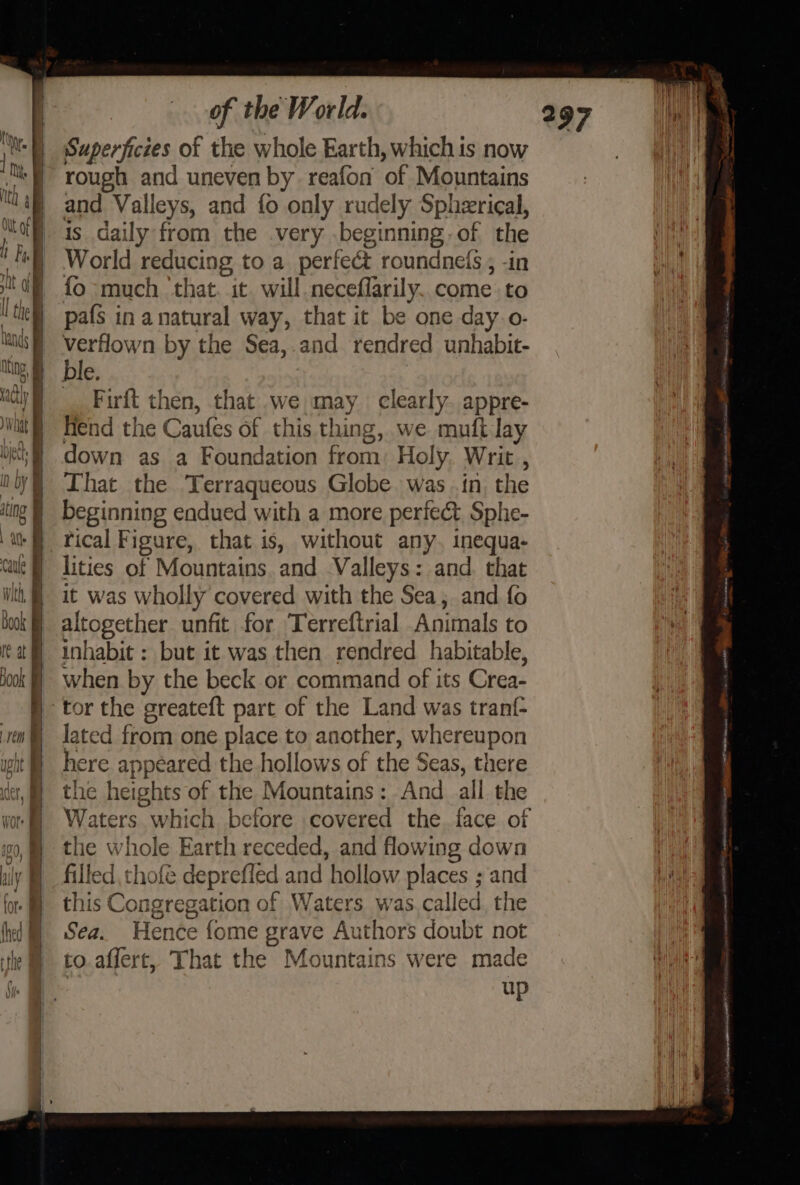 Superfictes of the whole Earth, which is now 8 rough and uneven by reafon of Mountains “Wag and Valleys, and fo only rudely Spherical, ict is daily from the .very .beginning of the fs} World reducing to a perfect roundnels ; -in nh dR fo -much ‘that. it. will neceflarily. come to ! lie] pafs in anatural way, that it be one day. o- ins | verflown by the Sea,.and rendred unhabit- Ming, ble. Ris | F | . | Firft then, that we may clearly. appre- § fiend the Caufes of this thing, we muft lay down as a Foundation from: Holy. Writ , That the Terraqueous Globe was .in, the tor the greateft part of the Land was tranf- lated from one place to another, whereupon iting | beginning endued with a more perfect Sphe- a Pical Figure, that is, without any. inequa- cal} lities of Mountains. and Valleys: and. that itt, § it was wholly covered with the Sea, and fo book) altogether unfit for Terreftrial Animals to ta) inhabit: but it was then rendred habitable, Hook | ~=when by the beck or command of its Crea- i § here appeared the hollows of the Seas, there der, | the heights of the Mountains: And all the : | Waters which before covered the face of 00, ~©the whole Earth receded, and flowing down aly § filled, thofe deprefled and hollow places ; and Wait fo this Congregation of Waters was.called the rh fhe @ ©6Sea. Hence fome grave Authors doubt not { ithe © to.affert, That the Mountains were made abit i up |