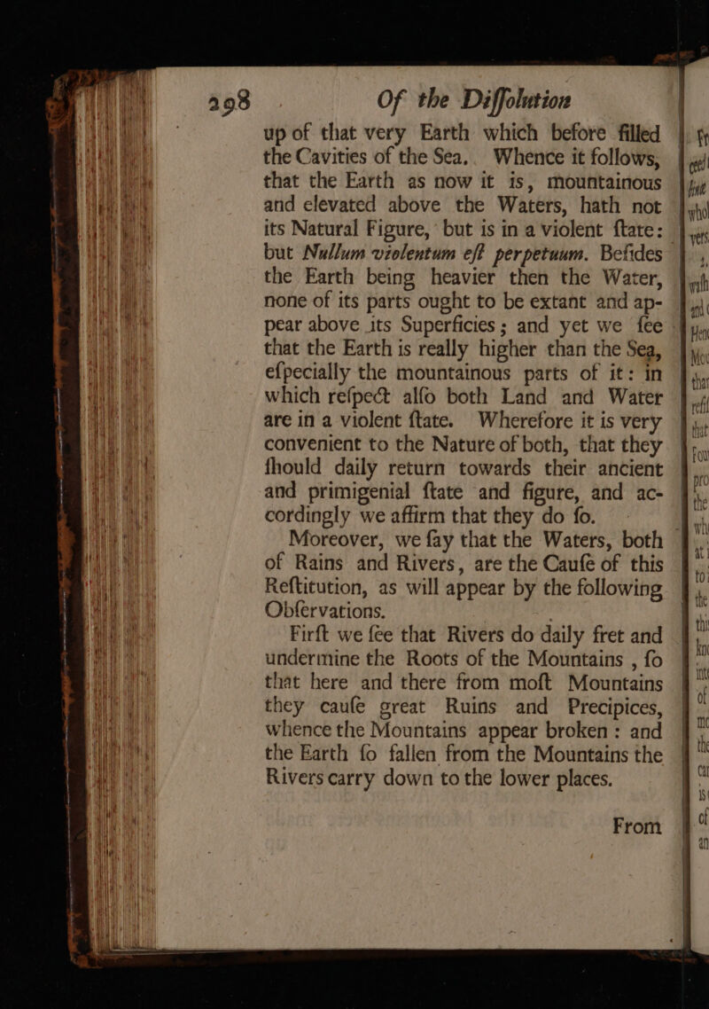 Nt! up of that very Earth which before filled |. 5 Hy ae the Cavities of the Sea. Whence it follows, Ae a that the Earth as now it is, mountainous | jp pats kl and elevated above the Waters, hath not Jj Ha its Natural Figure, but is in a violent ftate: vet a but Nullum violentum eft perpetuum. Befides |, a, the Earth being heavier then the Water, |. on none of its parts ought to be extant and ap- Lhe pear above its Superficies; and yet we fee. that the Earth is really higher than the Sea, ],, ah e{pecially the mountainous parts of it: in | aa which refpect alfo both Land and Water } 4 1, are in a violent {tate. Wherefore it is very },, convenient to the Nature of both, that they wr wale — . =&gt; c — | c y-— NE art: fhould daily return towards their ancient ms ne a and primigenial ftate and figure, and ac- — 9 at cordingly we affirm that they do fo. het Pe A Moreover, we fay that the Waters, both J. TL a of Rains and Rivers, are the Caufe of this J. ae Reftitution, as will appear by the following },. Hb Obfervations. i, wi Firft we fee that Rivers do daily fret and fy it undermine the Roots of the Mountains , fo . i Hit | that here and there from moft Mountains }. way they caufe great Ruins and Precipices, | i Ha ay whence the Mountains appear broken : and  Mii Ht) Hava MK fi ae ai Rivers carry down to the lower places. the Earth fo fallen from the Mountains the From |