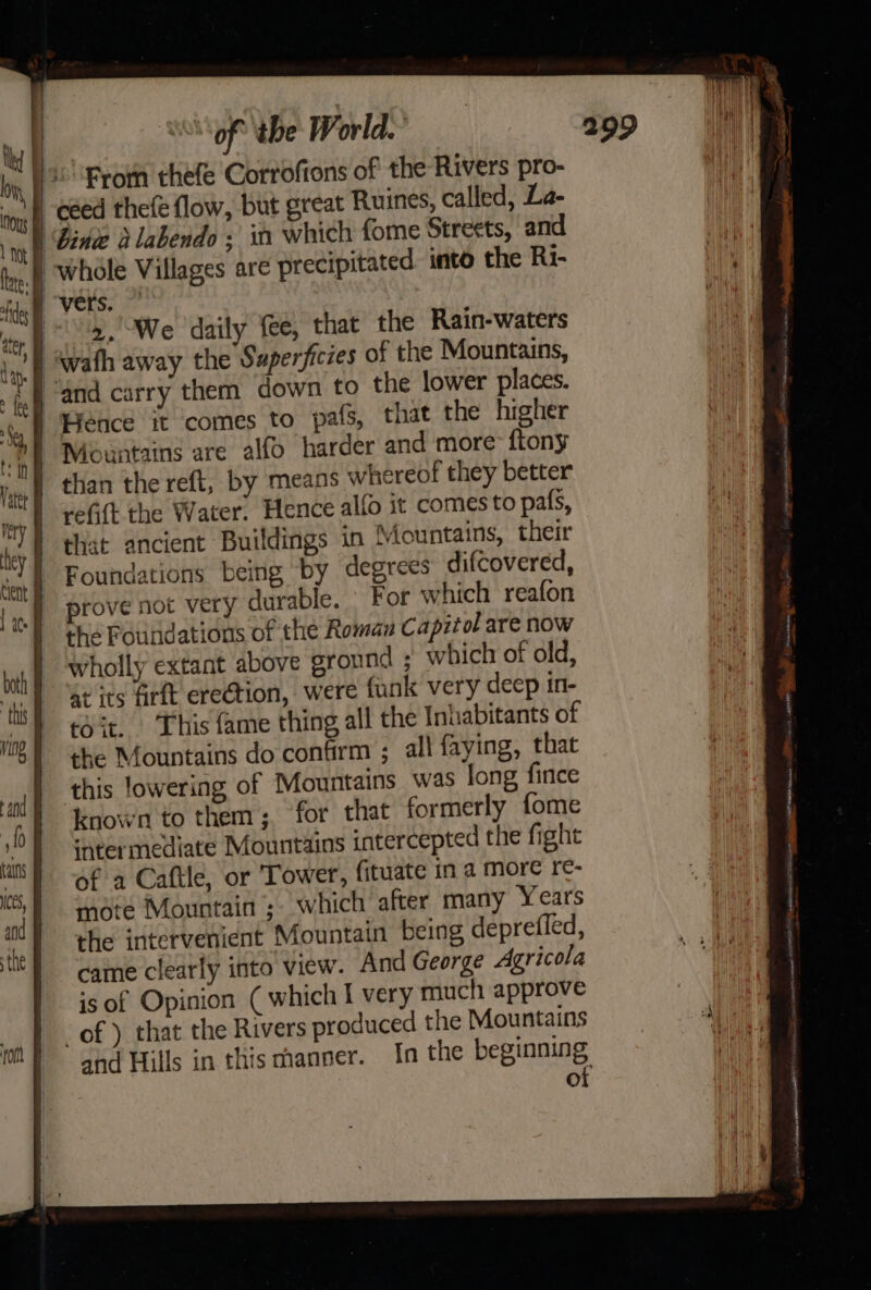 From thefe Corroftons of the Rivers pro- I céed theleflow, but great Ruines, called, La- | Bind dlabendo ; it which fome Streets, and vers. a, We daily fee, that the Rain-waters ‘i ‘wath away the Superficies of the Mountains, | “and carry them down to the lower places. Hence it comes to pals, that the higher than the reft, by means whereof they better refit the Water. Hence alfo it comes to pals, that ancient Buildings in Mountains, their Foundations being by degrees difcovered, prove not very durable. For which reafon the Foundations of the Roman Capitol are now wholly extant above ground ; which of old, a its Arft erection, were funk very deep in- eo it. This fame thing all the Inhabitants of the Mountains do confirm ; all faying, that this lowering of Mountains was long fince known to them; ‘for that formerly {ome ‘weermediate Mountains intercepted the fight of a Caftle, or Tower, fituate in a more re- mote Mountain ; which after many Years the intervenient Mountain being deprefled, cae clearly into view. And George Agricola is of Opinion ( which I very much approve of ) that the Rivers produced the Mountains and Hills in this manner. In the beginning of