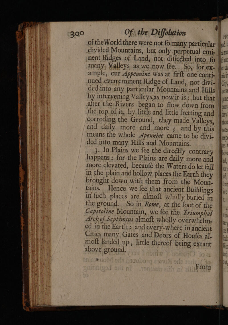 . ae 300 Of the Diffolution f Ft | of theWorldthere were not fo many. particular |} pi ( aE eae divided Mountains, but only perpetual emi- jn! bean nent Ridges .of Land, not. difleéted: into. fo \pm Aah iyi many, Valleys .as we.now f€e. So, for ex- Herth TH ample, our Appennine was at firft one conti- Aaa Hb nued eveneminent Ridge of Land, -not divi- acy, a ey dednto. any particular Mountains and Hills Air i | by intervening Valleys:as nowit is: but that Hone i aficr the Rivers began to flow down from yc i the top..of it, by. little and little fretting and hey corroding the Ground, they made Valleys, ibm aa and daily more and more ; and by this fe ae means the whole Apenuine came to be divie | ben eee ded into many Hills and Mountains. Bes { 3- In Plains we fee the direétly contrary Bboy bale happens : for the Plains are daily more and bd ae more elevated, becaufe the Waters do let fal] Buri Wie in the plain and hollow places.the Earth they ak, | Oe brought down with them from the Moun- Biba a tains. Hence we fee that ancient Buildings jy UW et it fuch places are almoft wholly buried in fj iia the ground. .So in Rome, at the foot of the | 4 “ae Capitolime Mountain, we fee the Triumphal Wy ! Arch of Septimius almott wholly overwhelm- Mhr (i) i } ed in the Earth: and every-where in ancient tne Cities many Gates and Doors of Houfes al- A moft landed up, little thereof being extant ee: above ground, on y | my Ht | Ms , | rane ) From
