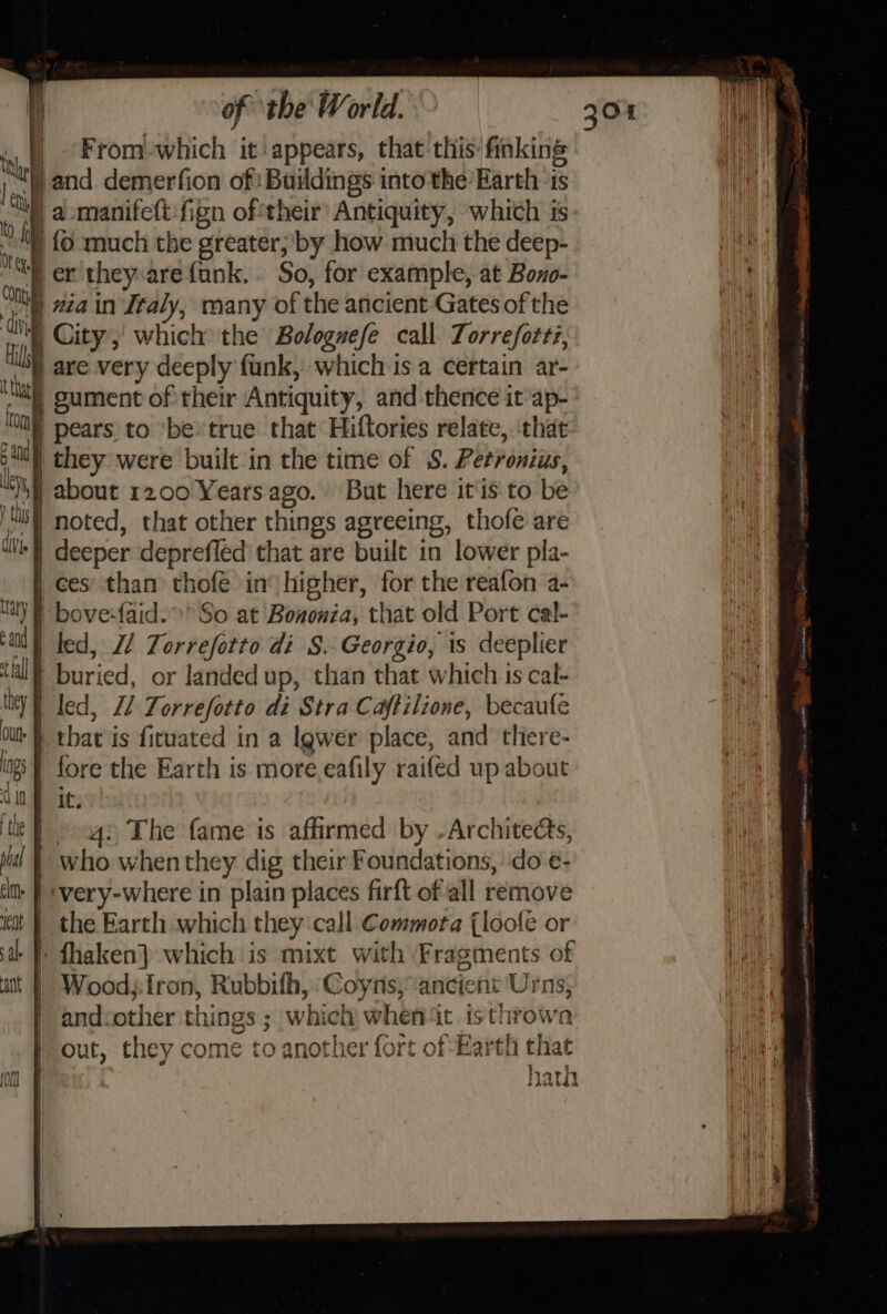 q _ From-which it appears, that this finking ) and demerfion of: Buildings into the’ Earth ts 2 |aomanifeft:fign of their Antiquity, which is ) {oO much the greater; by how much the deep- iit er they arefank.. So, for example, at Bono- Ai, main Italy, many of the ancient Gates of the | i City, which the Bologwefe call Torreforti, Hl are very deeply funk, which is a certain ar- ‘Mat gument of their Antiquity, and thence it’ap- an | pears to ‘be: true that Hiftories relate, ‘that ol) they were built in the time of S. Petronius, wh about 1200 Yearsago. But here itis to be My noted, that other things agreeing, thofe are j | | 0 COnty | dN { th Me Wl) deeper deprefled that are built in lower pla- ces’ than thofe in: higher, for the reafon a- Maly | bove-faid.» So at Bononza, that old Port cal- af fed, Z/ Torrefotto di S.-Georgio, is deeplier fal till} buried, or landed up, than that which is cal- =—— ity | led, L2 Torrefotto di Stra Cajtilione, becaule Ou | that is ficuated in a Igwer place, and there- ng | fore the Earth is more.eafily raifed up about Cin 1¢,; ti Fags The fame is affirmed by -Architects, jul § who whenthey dig their Foundations, ‘do e- tla. | -very-where in plain places firft of all remove itt | the Earth which they call Commota (loofe or at f' fhaken} which is mixt with Fragments of aie ant}! Woodjiron, Rubbifh, Coyns, ancient Urns; | | andcother things ; which when4t isthrowa out, they come to another fort of -Harth that lh Ait } { on | | hath Atvotda
