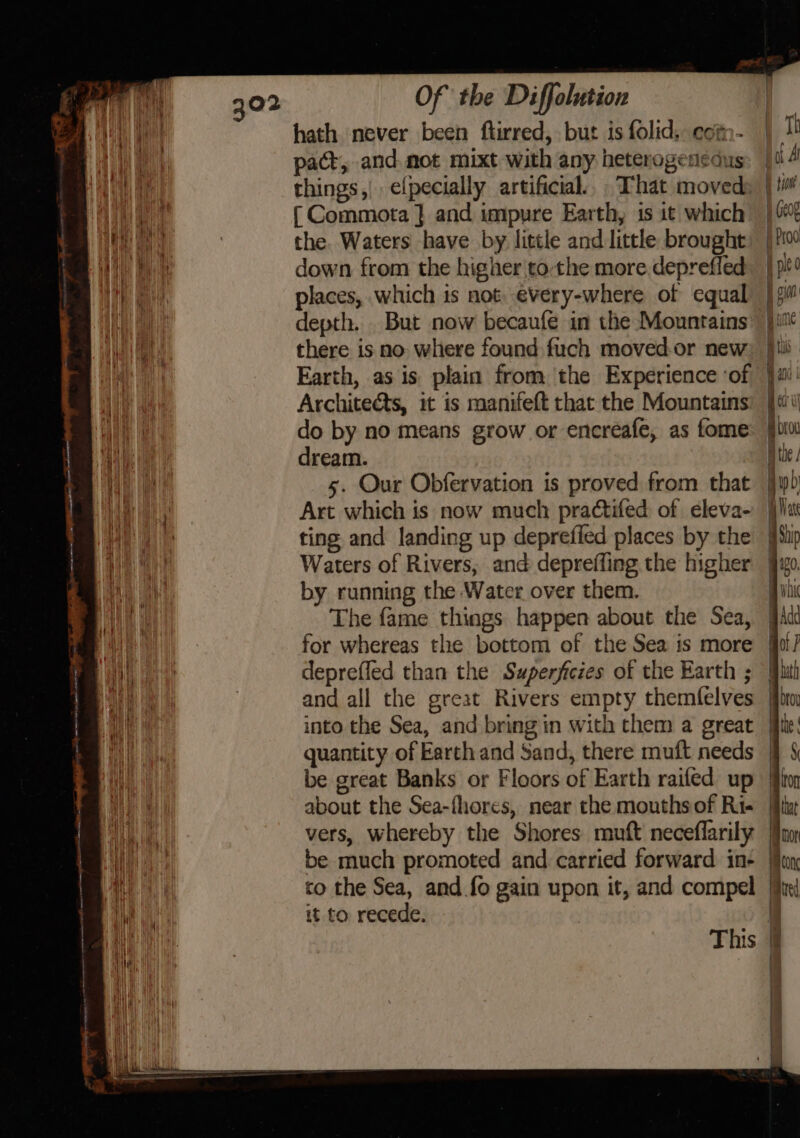 hath never been ftirred, but is folid. com- ay pact, and mot mixt with any heterogeriedus eit fae things,| elpecially artificial... That moved sae ( Commota } and impure Earth, is it which Vi) a the. Waters have by little and little brought a aa down from the higher tothe more.depreffed nh et places, which is not, every-where of equal Waa, there is no where found fuch movedor new | Earth, as is plain from the Experience ‘of | Architects, it is manifeft that the Mountains ae do by no means grow or encreafe, as fome id dream. ay 5. Our Obfervation is proved from that Marian Art which is now much pra¢tifed of eleva- Hee ting and landing up deprefied places by the ea Waters of Rivers, and depreffing the higher ian a by running the Water over them. Mi The fame things happen about the Sea, ie for whereas the bottom of the Sea is more ae deprefled than the Swperjicies of the Earth ; Wes 3 and all the great Rivers empty themfelves be great Banks or Floors of Earth raifed up vers, whereby the Shores muft neceflarily be much promoted and carried forward in- co the Sea, and fo gain upon it, and compel it to recede. a ii Wii P | | | | 4 } |