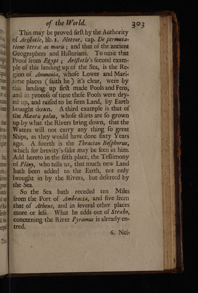 i) This may be proved firft by the Authority ‘WW of Ariffotle, ib.1. Meteor, cap. De permuta- 1 tione terre ac maris ; and that of the ancient ch | Geographers and Hiftorians. To omit that A © Proof from Egypt; Ariffotle’s {econd exam- Mi tla ple of this landing up of the Sea, is the Re- au ql gion.of Ammonia, whofe Lower and Mari- ol time places (faith he ) it’s clear, were by ku this landing up firft made Pools and Fens, Ci) and in proces of time thefe Pools were dry- tam) ed- up, and raifed to be firm Land, by Earth lone] brought down. A third example is that of | the Maotis palus, whofe skirts are fo grown tut] up by what the Rivers bring down, that the eval Waters will not carry any thing fo great ythel Ships, as they would have done fixty Years viel ago. A fourth is the Thracian Bofphorus, ) which for brevity’s-fake may be {een in him. af] Add hereto in the fifth place, the Teftimony mort) of Pliny, who tells us, that much new Land thi! hath been added to the Earth, not only lie! brought in-by the Rivers, but deferted by neat) the Sea. «kf - So the Sea hath receded ten Miles iw from the Port of Amdéracia, and five from (Ruf) that of Athens, and in feveral other places irly) more or lefs.. What he adds out of Strabo, 4inf Concerning the River Pyramus is already en- mpl tred, — — ow Sy 6. Nei- Ths