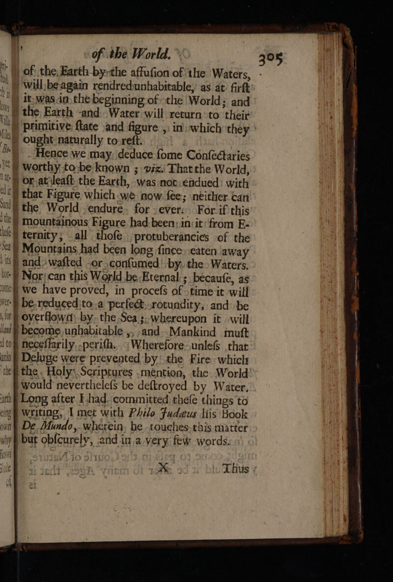 ‘t ) of: the, Barth by-the affufion of ‘the Waters, - |) willbe again rendredunhabitable, as at. firft’ | it: wasn the beginning of the World; and AG ) the Earth -and. Water will return to their \4 ) primitive flate .and figure. ,) in which they | ,§ ought naturally toreft. ! | . Hence we may, deduce fome Confectaries )) worthy.to\be known ; viz. Thatthe World, tor atileaft. the Earth, was:not:éadued: with “t) that Figure which we now fee; neither can ‘it ) the World endure. for ever: For. if this th ) mountainous Figure had: been: in:it:from E- i ternity; all thofe . protuberancies -of the ‘] Mountains had been long ince. eaten away ‘sj and» wafted -or_confumed' by. the Waters: i | Norican this World be:Eternal:; becaufe, as ol we have proved, in procefs of time it will Vt be.reducedjto .a perfe&amp;,.rotundity, and be lor} overflowm -by..the Sea ;. whereupon it will /int § become. unhabitable ,,,and--Mankind mutt (to| neceffarily, -perifh.. “WhereforeunlefS that alls | Deluge were prevented by’ the Fire which ‘thei the. Holy: Scriptures .mention, the World: would neverthelefs be deftroyed by Water. ati | Long after had. committed thelé things to img | Writing, I met with Philo Fudeus liis Book omn § De. Mundo, wherein, be touches-this matter hy flbut obf{curely, .and in a very few words.