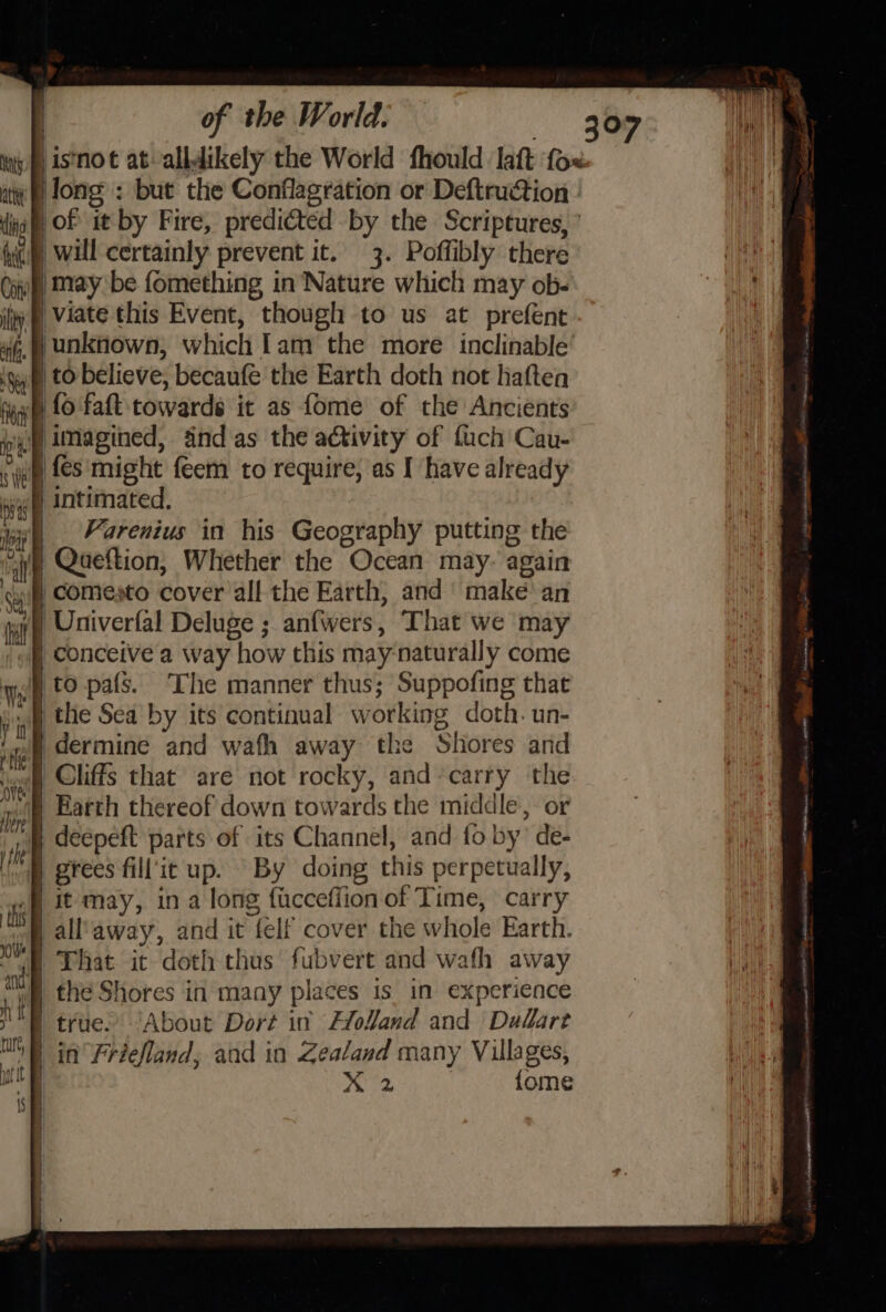 ig ‘is not at alldikely the World fhould lat ‘fox ate ilong : but the Conflagration or Deftruction : ig |of it by Fire, predicted by the Scriptures, ’ ® will certainly preveet it. 3. Poffibly there i )may be fomething in Nature which may ob- li @ Viate this Event, though to us at prefent | unknown; which Iam the more inclinable 1 to believe, becaufé the Earth doth not haften | fo fat towards it as fome of the Ancients ‘imagined, snd as the activity of fuch Cau- | fes might feem to require, as I have already § intimated. ii, _ Varenius in his Geography putting the 7) Qaeftion, Whether the Ocean may- again -comesto cover all the Earth, and make an | Univerfal Deluge ; anfwers, That we may | conceive a way how this may-naturally come i to pafs. The manner thus; Suppofing that the Sea by its continual w orking doth. un- | dermine and wafh away the Shores and ) Cliffs that are not rocky, and-carry the “ie Earth thereof down towards the middle, or yp deepeft parts of its Channel, and fo by’ de- grees fill'it up. By doing this perpetually, it may, in a long f{ucceffion of Time, carry all'away, and it “fel cover the whole Earth. | That it doth thus fubvert and wafh away pene Shores in many places is in experience true. About Dort in Flofand and Dedaret in Friefland, and in Zealand many Villages, | peed {ome 5 te MA tnancatmmesiom i | sie a PRORIED ISS ahr snsiatniesiGt 1) Concioneetiaeeee Sen