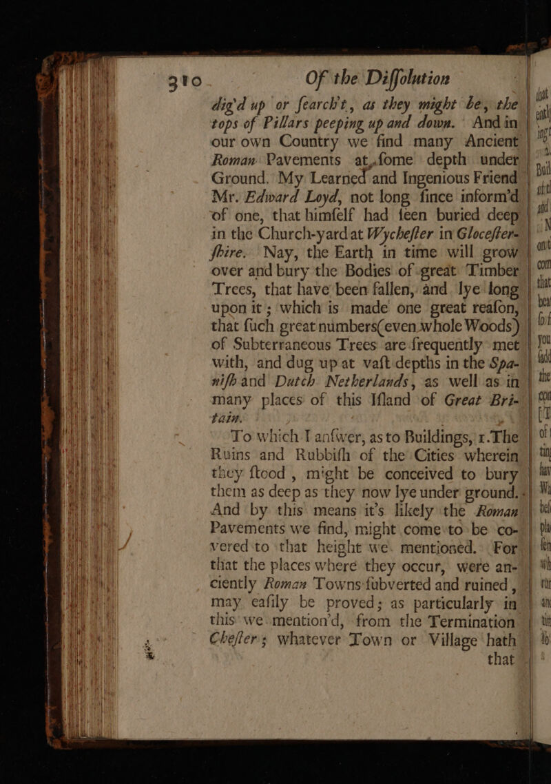 P a s dig'd up or fearch't, as they might be, the tops of Pillars peeping up and dowa. And in Roman Pavements at,fome depth under Ground. My Learned and Ingenious Friend Mr. Edward Loyd, not long fince inform’d of one, that himfelf had feen buried deep in the Church-yard at Wychefter in Glocefter- foire. Nay, the Earth in time will grow over and bury the Bodies of -great. Timber Trees, that have been fallen, and lye long upon it ; which is made one great reafon, with, and dug up at vaft depths in the Spa- nifband Dutch Netherlands, as well as in many places of this Ifland of Great Bri- Fain. | To which T anfwer, as to Buildings, 1.The Ruins and Rubbifh of the Cities wherein they ftood , might be conceived to bury Pavements we find, might come tobe ‘co- vered to that height we. mentioned.» For that the places where they occur, were an- ciently Romazx Towns-fubverted and ruined , may eafily be proved; as particularly in this we.mention’d, from the Termination Chejier; whatever Town or Village hath that | an ti l