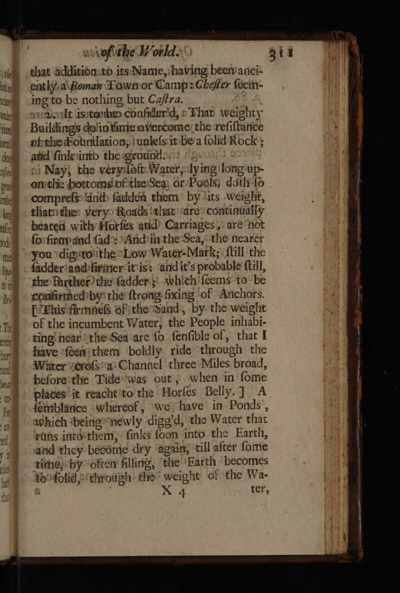 th thi | cin | Under i om cen pron imbe The ertit bury mh yma (Om - ; 9 = —_—_~ &gt; =. wvvofithe Worlds that additionitd its Name,: having been’ anci- enthya\Roman ‘Lown or Camp: Chefer fecm- ing to be nothing but Caffra. OO ¢ qmout isstonber confider'd, s That weighty Buildings dolin taric.avercome; the refiftance ofrtheFotnuation; | unlefs it bea folid Rock; atid finknintod the groundpis © Reo. ni Nay} the very:foft: Water :ly ing ‘long-up- onthe bottoms of:the:Sea: or Pools} déth to compref$:!antb fadden them® by “its .weighte, thattithe: very’ Roads !elrt | are: continually beated with Horfés and’ Carriages.,: aré’ not {or fierrpand {ad&gt;: *And?in the Sea, the nearer you \digxtolithe Low Water-Mark; {till the fadderiandfiriier'it'is: ‘and it’s probable ftill, confirmed by the! trong: fixing of “Anchors. fi Ehis' firmneS ofithe band, bythe weight of the incumbent Water, the People inhabi- ting: near the'Sea are fo fenfible of, that I have feewithem boldly ride through the Water vero{s ai Channel three Miles, broad, before-the Tide''was out; when in'fome plates it reacht'to the Horfes Belly.] A awhich being newly digg’d, the Water that rhs iatée*them, finks foon into the Earth, and they become dry ‘again,’ till after fome tithe; by° often filling, ‘the Earth ‘becomes foofolid,o'through: the’ weight of the Wa- &amp; X 4. ter, “ Pee aed i penal ites » me tent 2, es ane cenit SETEED A noe Ean AR nse asd