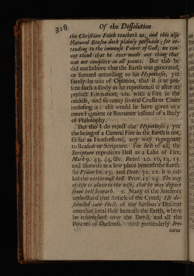 the Chriftian Faith teacheth-us,. and this alfo Natural Reafon doth plainly perfuade ; for at- nor think that he everimade any. thing that did not believe thatthe Earth was generated, fiurelyhe was of ‘Opiition, ‘that it is’at’ pre- perfeee Formation ‘vzz. with’ a Fire in the inclofing: it's: elf would he have given‘us a mere Figment or Romance inftead of a Body of Philofophy. : ; ‘But tho'h do reject-the F7yporbe/fis'; yet the being of'a Central Fire in-the Earth is not, {6 far’ as Funderftand; any way repugnant ro Reaforor: Scripture. For firft-of all} the Scripture reprefents Hell asa Lake of Fire, Mark9:°43, 44, Gc. Revel.r0. 10, 14,15. and likewife as a low place beneath the Earth. So Pfalm' 86.3 ‘and: Deut.-32..22. it-is cal- led the werhermoft' hell: Prov.t5. 24. The way of lifeis above tothe wife, thathe may depart from bell beneath. 2. Many of the Ancients underftand that Article of the Creed; He de- feended into Hell, of our Saviour’s’Defcent intoithat Jocal Hel beneath the Earth, wihiere he trikimphed: over thé Devil and. all the Powers: of Darknels. ‘And particularly -/re- : neUus —_ — {&gt; —— = we,