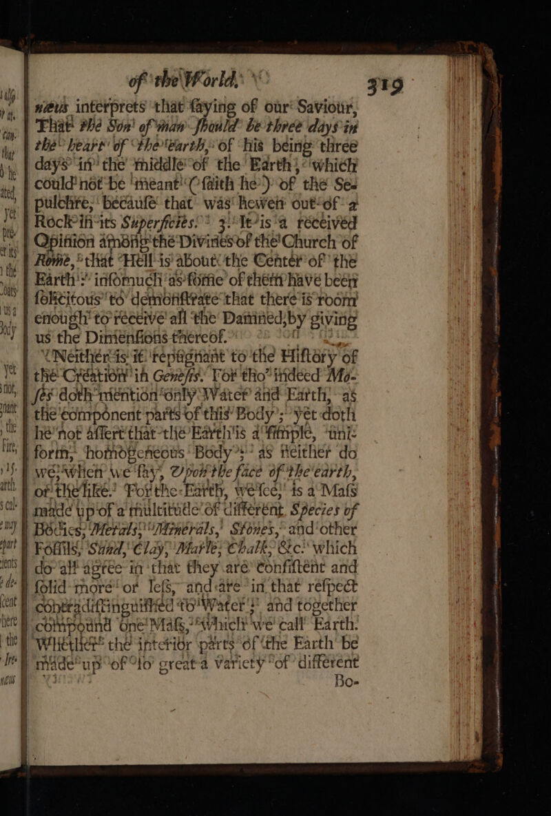 of ‘tbe Porld,: \ | w@us interprets that faying of our‘ Saviour, That he Son! of man fhould’ be-threé daySin | the’ heart’ of theearth, of ‘his being three days in’ the middle of the Earth) which could not be ‘téant'( faith he’) of thé Ses | pulchre;' becaule’ that’ was' hewet? outof 2: Rock ifivits Superficiés:* 3 Te*is'a réceivéd | Opitiion ameiig the Diviries of the'Church of Rome,’ that “Hells abouts the Center of the _EBarth':” infomuch'as fore of ehémyhave been | fokititous to’ demonftvate that there is-room enough’ torréceive' all the Daiined;by givite | us the Dimiénfions thereof. °° -o8 ° et _ | UNGRRE ras if 'repagtant to the Hiftery of Ve 0 Re(Ciation iA Genefis Tor tho” indeed Mo- ia | ses doth mention only Water and Earth; as may rh the €omponent parts of this’ Body’; yet doth I } he’not affert’ thatthe Barel'is afitiple, “uni: Fite, ath | of the ike: For the-Farth, we'fe¢; ts a: Mafs G*} maade up of a mulcitude’ of different, Species of Ml) BScies; Metals? 7rnerals,’ Sones, and’‘other port le Chalk? &amp;c. which eats dee eat here | the Bo-