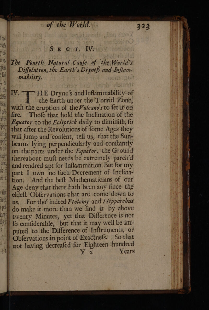 al Sect. IV. “The Fourth. Natural Caufe. of the World's US) Diffolution, the Earth's DrynefS and Inflam- NS mability. a i apy. HE Drynefs and Inflammability of tl the Earth under the Torrid Zone, nl with the eruption of the Valcano's to fet it on dail fire. Thofe that hold the Inclination of the . sh | Equator to the Ecliptick daily to diminith, fo ny j that alter the Revolutions of {ome Ages they “ait will jump and confent, tell us, that the Sun- Wi) beams lying perpendicularly and conftantly ‘fon the parts under the Equator, the Ground Ms thereabout muft needs be extremely parclid ‘Oh§] and rendred apt for Inflammation. But for my 4% part I own no fuch Decrement of Inclina- 8) tion. And the beft Mathematicians of our p Age deny that there hath been any fince the MINN eldeft Obfervations that are come down to AV us. For tho’ indeed Ptolomy and Aizpparchus ‘4 do make it more than we find it by above lil twenty Minutes, yet that Difference is not 1) {&gt; confiderable, but that it may well be im- ' [| puted to the Difference of Inftruments, or f) Obfervations in point of Exactnefs. So that | not having decreafed for Eighteen hundred mp ef VY 2 Years j | i | |