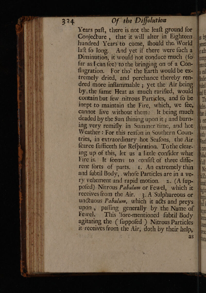 Years paft, there is not the leaft ground for - Conjecture , that it will alter in Eighteen. hundred Years to come, fhould the World laft fo long. And yet if there were fuch a Diminution, it would not condace much (fo far as T-can fee) to the bringing on of a Con- flagration. For tho’ the Earth would be ex- | tremely dried, and perchance thereby ren- | dred more inflammable ; yet the Air beiag i by.the fame Heat as much rarified, would | contain but few nitrous Particles, and fo be | inept to maintain the Fire, which, we fee, fj cannot live without them: It being much | deaded by the Sun (hining upon it ; and burn- § ing very remifly in Summer time, and hot: | Weather : For this reafon in Southern Coun- tries, in extraordinary hot Seafons, the Air {carce fufficeth for Refpiration. Tothe clear-. | ing up of this, lec us a little confider what Fire is. It feems to confift of three diffe- rent forts of parts. «. An extremely thin and fubtil Body, . whofe Particles are in a ve- ry vehement and rapid motion. 2. (A fup- poled) Nitrous Pabulum or Fewel, which it receives from the Air. 3.A Sulphureous or unctuous Pabulum, which it aéts and preys § upon, pafling generally by the Name of Fewel. This ’fore-mentioned fubtil Body - agitating the ( fuppofed ) Nitrous Particles it’ receives from the Air, doth by their help,