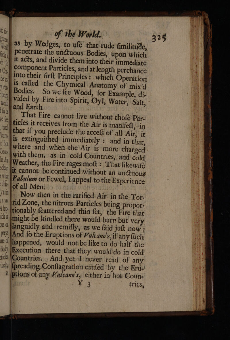 as by Wedges, to ufé’ that' rude fimilitude, | penetrate the unctuous Bodies, upon which iv ‘lt acts, and divide them into their immediate “B component Particles, and at length perchance bie ‘into their firft Principles :_ which Operation ‘mf ts called the Chymical Anatomy of mix’d 8 Bodies. So we fee Wood, for Example, di- kal vided by Fire into Spirit, Oyl, Water, Salt, ve jand Earth. | _. That Fire cannot live without tho Par- 'P ticles it receives from the Air is manifett, -in that if you preclude the accefé of all Ar, it is extinguifhed immediately : and in thar, where and.when:the Air is° more charged with them, as in cold Countries, and cold ied Weather, the Fire rages moft : That likewife it cannot: be continued without an unctuoug tl Pabulum or Fewel, Lappeal to the Experience is | OF all Men:. : ytha |” Now then in the rarified Air in the Tor.- tie brid Zone, the nitrous Particles being propor: A lop tionably {catteredand thin fet, the Fire that ict might be kindled there would burr but very languidly. and. remifly, as we faid jatt now : US of pt)’ And fo the Eruptions of Vulcano’s, if any {uch ac! |happened, would notbe like to do half the Joly |Execution there that they would'do in cold ticts |Countries. . And. yet ‘I never read of any ie, |fpreading Conflagration cauled by the Eru-' ri Iptions of any Wudcano’s, either in hot Coun- i , 3 tri¢s, |