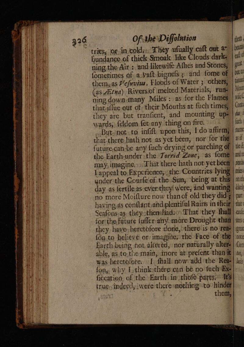 tries, or. in colds: They ufually caft out 2 bundance.of thick Smoak like Clouds dark. ning the Air |: and dikewife Afhes and Stones; fometimes of. a.vatt-bignels ; and fome of them,.as Vefuvius, Floods of Water ; others, (as 4itna) Riversiof melted Materials, rune ning down-many Miles: as for the Flames that-iffue out of their Mouths at fuch times, they are but tranfient, and mounting) upe wards, feldom fet any ‘thing on fire. | But.net:to infift: npom this, I do affirm, that there liath not as yet been, nor for the future.can-be any fach drying or parching of the. Earth-ander the Zorrid Zone, as {ome may, imagine, «That there hath not:yet been L appeal to, Experience; the: Countries: lying under:the Courfe'of the. Sun, ‘being at this day as fertileas-eventhey! were, and wanting no more Moifture now thanof old they did having ds conflantand plentiful Rains in their Seafons)as. they. othensliadso That ‘they. fhall for: the. future {uffer:anyomore Drought than they have: heretofore done, there is no ‘reas {Sn to believe or imagilie; the Face of ‘the Earth being hot, altered, nor naturally alters able, as to.the main, dmore at:prefent thant was heretofore. I, fhall: mow: add ‘the Rea fon, why Lothinkothére:can be no fuch Ex ficcation of the Earth: in those partse” 1ts true. indeed, iwere' there nothing ‘to hinder 23 Oe id ae eye them, beams call dl grt but t0 tinued Mout wile Cont! dus | fucth fame aif the: and te needs mies onth part great Horie Com Uns, hei