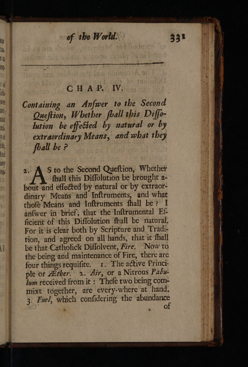 CH AP. IV. Containing an Anfwer to the Second Queftion, Whether foall this Diffo- lution be effected by natural or by extraordinary Means, and what they foall be ? 2. A Sto the Second Queftion, Whether fall ‘this Diffolution be brought a- bout and effeéted’by ‘natural or by extraor- dinary: Means and Inftruments, and what thofé Means and Inftruments fhall be? 1 anfwer in brief, that the Inftrumental Ef- ficient of ‘this Diffolution ‘fhall be natural, ple or ther. 2. Air, or a Nitrous Pabu- Jum received from it : Thefe two being com- mixt together, are every-where at hand. 3. Fuel, which confidering the abundance of conemee = a ee ot }
