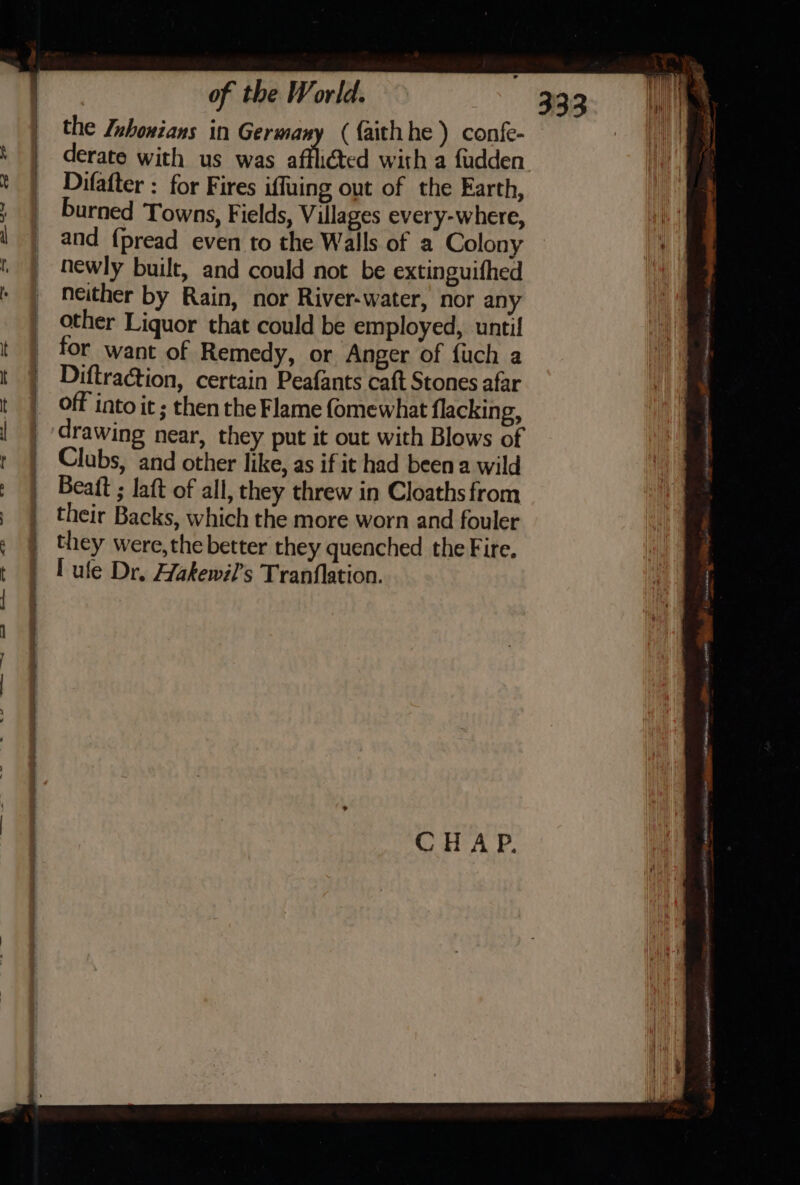 the Inhonians in Germany ({aithhe ) confe- derate with us was afflicted with a fudden Difafter : for Fires iffuing out of the Earth, burned Towns, Fields, Villages every-where, and {pread even to the Walls of a Colony hewly built, and could not be extinguifhed neither by Rain, nor River-water, nor any other Liquor that could be employed, until for want of Remedy, or Anger of {uch a Diftraction, certain Peafants caft Stones afar off into it ; then the Flame fomewhat flacking, drawing near, they put it out with Blows of Clubs, and other like, as if it had been a wild Beaft ; laft of all, they threw in Cloaths from their Backs, which the more worn and fouler they were,the better they quenched the Fire. Sa ME Nome tn, _— ne BOLEYN: gy ilar is tnt LES th