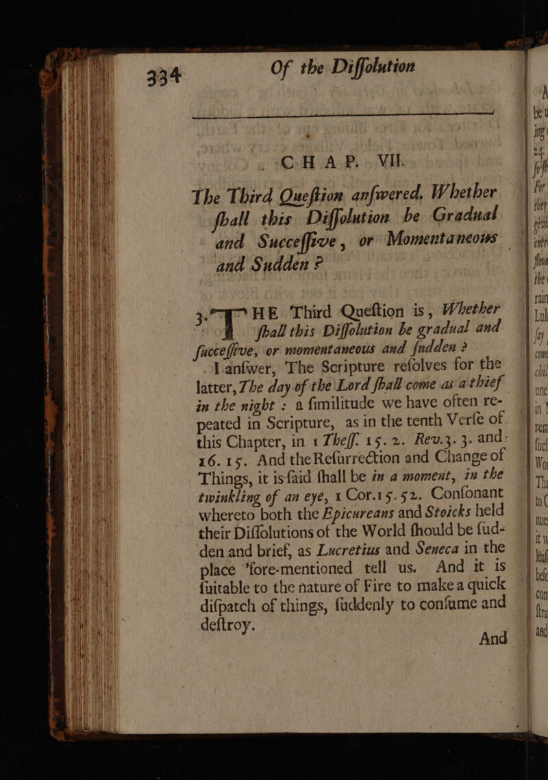 ee ne re — ee ————— ————————————— een en i A tt -ietemae = : + SS aS &lt;= — Of the Diffolution CH AP. . Vil. The Third Queftion anfwered. Whether foall this Diffolution be Gradual and Succeffive, or Momentancous and Sudden ° ia HE Third Queftion is, Whether hall this Diffolution be gradual and fucceffive, or momentaneous and fadden &gt; l-anfwer, The Scripture refolves for the latter, Zhe day of the Lord fhall come as\athief in the night : a fimilitude we have often re- peated in Scripture, as in the tenth Vere of this Chapter, in 1 Theff. 15.2. Rev.3. 3. and: 16.15. And theRefurreétion and Change of Things, it isfaid fhall be i a moment, 2m the twinkling of an eye, 1 Cor.15.52. Confonant whereto both the Epicureans and Stoicks held their Diffolutions of the World fhould be fud- ‘den and brief, as Lucretius and Seneca in the place *fore-mentioned tell us. And it is {ixitable to the nature of Fire to make a quick difpatch of things, fuddenly to confume and deftroy. ? And