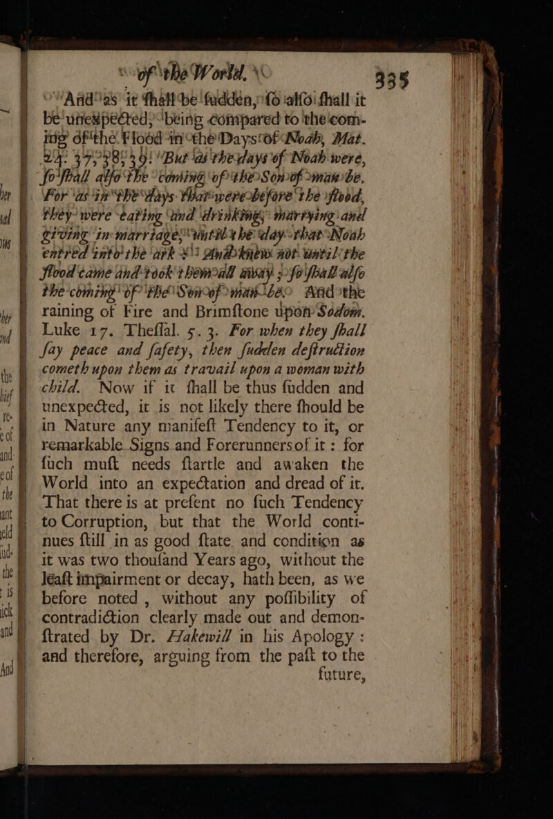 of the Workd, \\ And as it fhalt be ‘fudden, (6 ialfoi fhall it mt ‘uffek pected, ‘being compared to the'com- ing ofthe Flood +n the Daysof Woah, Mat. oo ad 373803 9! But ‘as rhe days of Noah were, fofball atfo ‘the “coming ‘of the Sonof maw: be. For ‘as in She days tharwere before’ the flood, they’ were eating. “ind drinking; marrying ane _ gt eing in marriages until be day that Noah entred into rhe ark ¥') Awéb knew noi. watil: the Sloot came and took bemweal aia 5-fo foal alfo the coming’ of the Soncof with 89 MAd the raining of Fire and Brimftone upon: Sodom. Luke 17. Theflal. 5.3. For when they fhall Jay peace and fafety, then fudden deftruttion cometh upon them as travail upon a woman with child. Now if it fhall be thus fudden and unexpected, it is not likely there fhould be in Nature any manifeft Tendency to it, or remarkable Signs and Forerunnersof it : for {uch muft needs flartle and awaken the World into an expectation and dread of it. That there is at prefent no fuch Tendency to Corruption, but that the World conti- nues {till in as good ftate. and condition as it was two thoufand Years ago, without the léaft impairment or decay, hath been, as we before noted , without any poffibility of contradiction clearly made out and demon- {trated by Dr. Hakewill in his Apology : and therefore, arguing from the paft to the future,