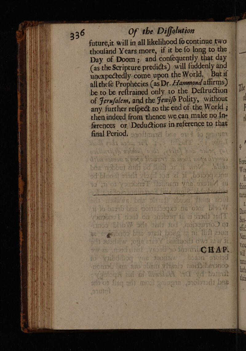 aneneresnme dana moins iy ~ ohare Hiatt ee — eee. i. ae al Of the Diffolution futuré,it will in all likelihood fo continue two thoufand Years more, if it be fo long to the . Day of Doom; and confequently that day (as the Scripture predicts) will fuddenl. and unexpectedly.come upon the World, But if all rhe{é Prophécies (as Dr. Aammond affirms) be to be reftrained only.to the, Deftruction of Ferufalem, and the Fewi/b Polity, without any, further refpect.to the end of the World ; then indeed from thence we,can, make no In- ferences or, Deductions in.reference to that