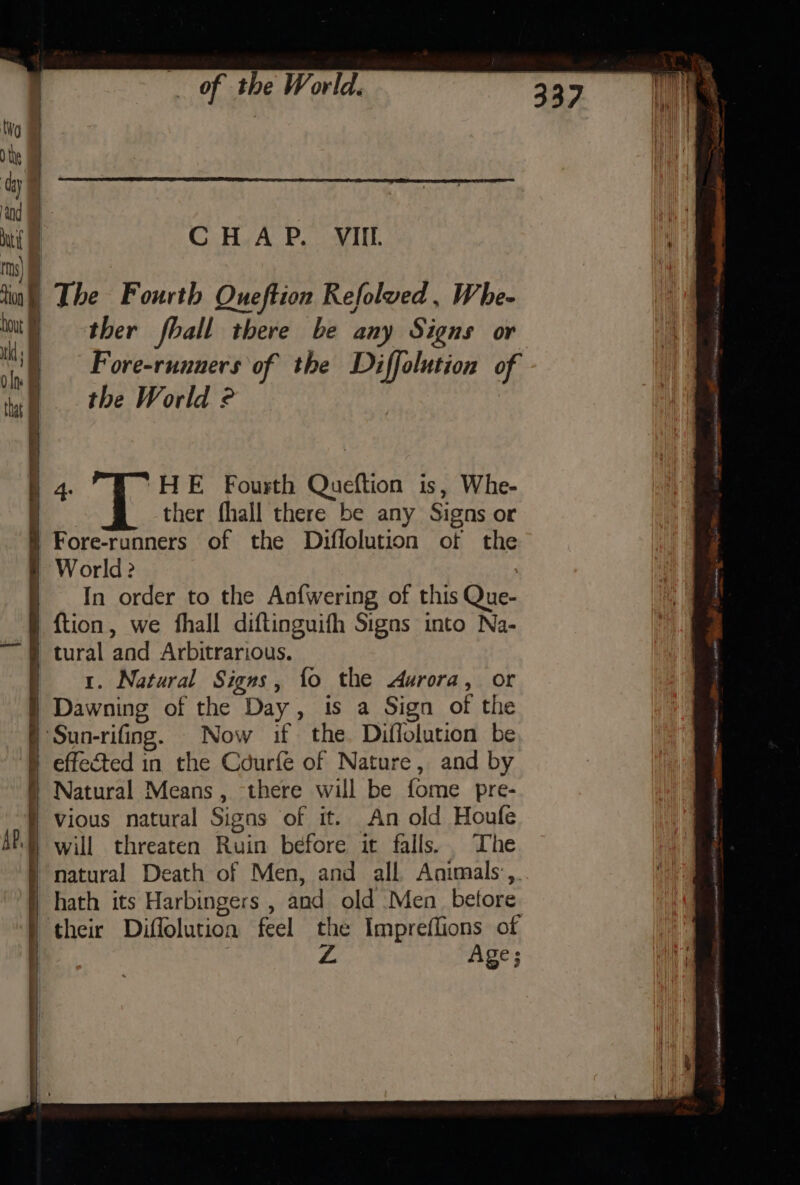 a The Fourth Oueftion Refolved, Whe- ther fball there be any Signs or Fore-rununers of the rie etl of the World © A 4. 'HE Fourth Queftion is, Whe- | ther fhall there be any Signs or Fore-runners of the Diffolution of the World? In order to the Aaofwering of this Que- {tion, we fhall diftinguifh Signs into Na- ‘tural and Arbitrarious. 1. Natural Signs, fo the durora, or Dawning of the Day, is a Sign of the ‘Sun-rifing. Now if the. Diflolution be § effected in the Cdurfe of Nature, and by ) Natural Means, there will be fome pre- | Vious natural Signs of it. An old Houfe natural Death of Men, and all Animals, hath its Harbingers , and old Men betore ) their Diffolution feel the Impreflions of . Age;