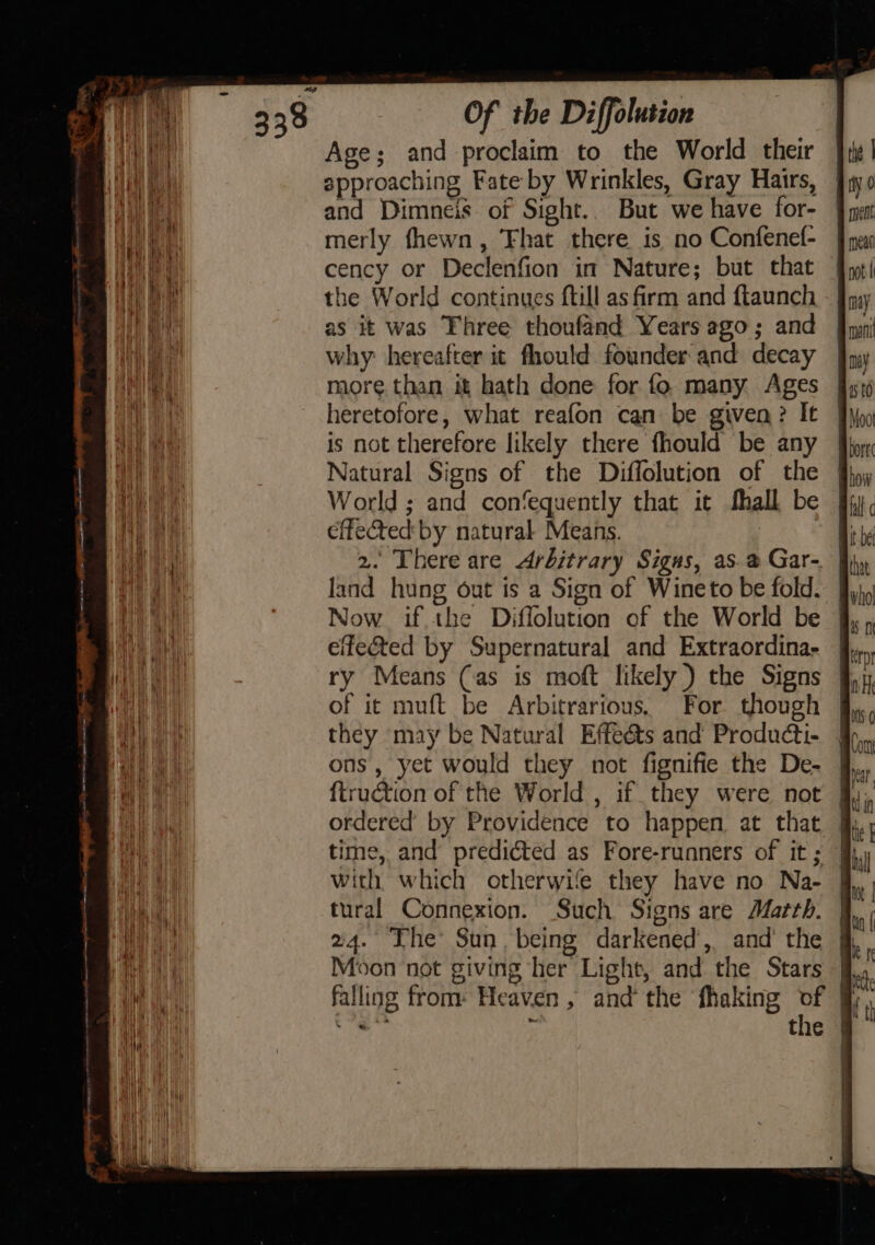 Age; and proclaim to the World their approaching Fate by Wrinkles, Gray Hairs, and Dimneis of Sight.. But we have for- merly fhewn, ‘Fhat there is no Confenel- cency or Declenfion in Nature; but that the World continues ftill as firm and ftaunch as it was Fhree thoufand Years ago; and why: hereafter it fhould founder and decay more than it hath done for fo many Ages heretofore, what reafon can be given? It is not therefore likely there fhould be any Natural Signs of the Diffolution of the World ; and confequently that it fhall be effected by natural Means. : 2. There are Arbitrary Sigus, as. a Gar- Now if the Diffolution of the World be eifeéted by Supernatural and Extraordina- ry Means (as is moft likely) the Signs of it muft be Arbitrarious, For though they may be Natural Effeéts and Producti- ons, yet would they not fignifie the De- {truction of the World , if they were not ordered’ by Providence to happen at that fj time, and predicted as Fore-runners of it; fh with which otherwife they have no Na- J, tural Connexion. Such Signs are Matth. 24. The Sun, being darkened’, and’ the Moon not giving her Light, and the Stars ! the