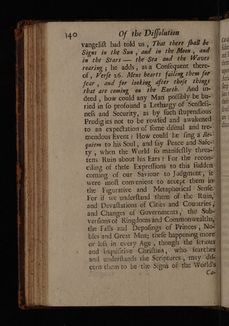 vangelift had told us, That there fhall be Signs in the Sua, and in the Moon , and in the Stars — the Sea and the Waves roaring ; he adds, asa Confequent there- of , Verfe 26. Mens hearts failing them for fear , and for looking after thofe things rhat are coming on the Earth. And in- deed , how could any Man poffibly.be bu- ried in fo profound a Lethargy of ‘Senflels- nefs and Security, as by. fuch ftupendious Prodigies not to be rowfed and awakened. to an expectation of fome difmal_and tre- mendous Event 2 How could he fing a Re-*” guiem to his Soul, and fay Peace and Safe-! ty , when the World fo manifeftly threa-! tens Ruin about his Ears? For the recon~ ciling. of thefe Expreffions to this fadden coming of our Saviour to Judgment, it were moft convenient:‘to accept. them in’ the Figurative and Metaphorical ' Senfe.) | For if we underftand ‘them of the Ruin,’ 7 and Devaftations of Cities and’ Countries , and Changes of Governments , the Sub- verfions of Kingdoms‘and Commonwealths, | the Falls and Depofings of Princes’, No- 7] bles and Great Men; thefé happening more or lefs in every Age , though ‘the ferious | and inguifitive’ Chriftiaa , who: fearches | and underttands the Scriptures», may“dift | cern them to be ‘the Signs of the World's | | Ca- |