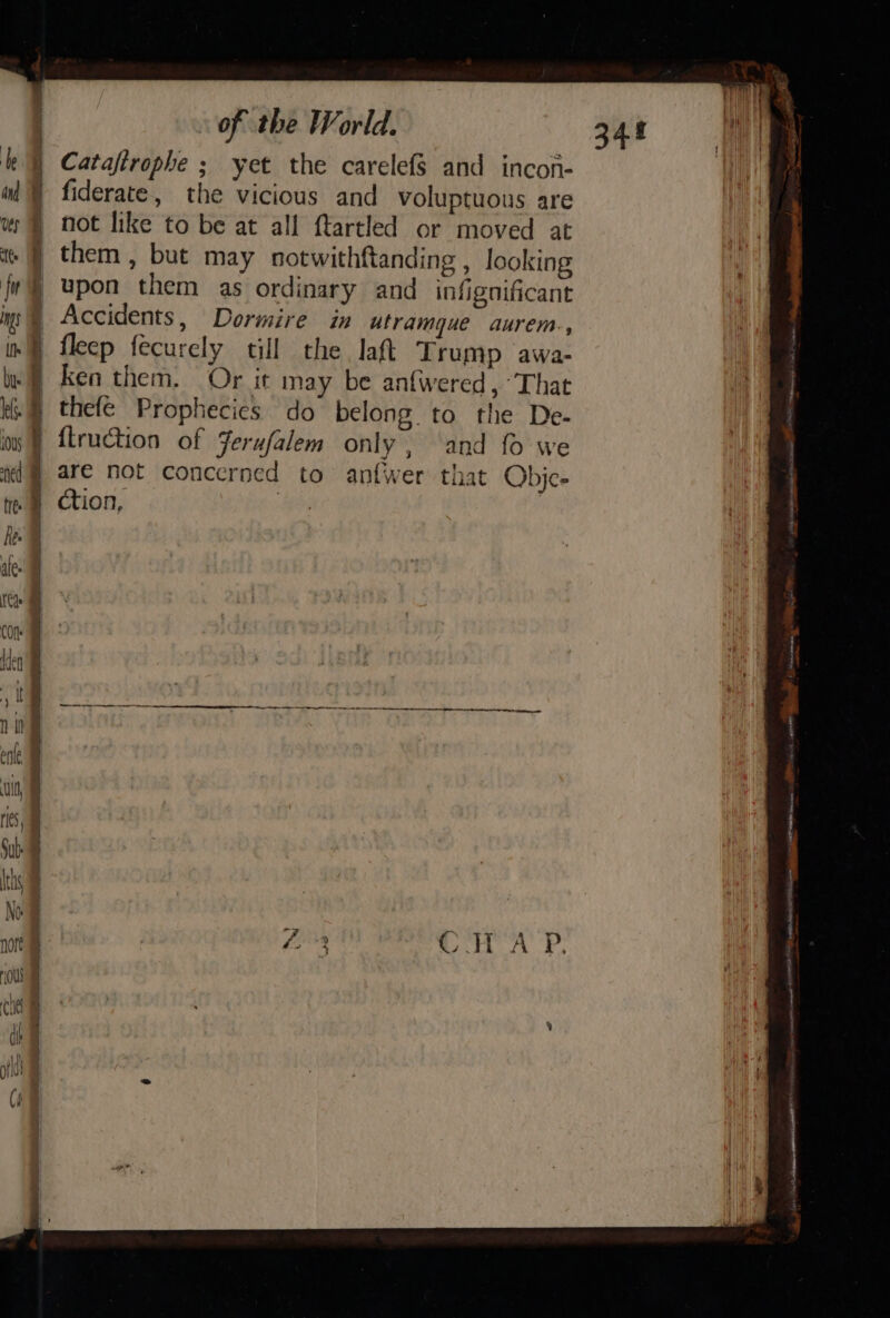 Catafirophe ; yet the carelefs and incon- fiderate, the vicious and voluptuous are not like to be at all ftartled or moved at them , but may notwithftanding , looking upon them as ordinary and infignificant Accidents, Dormire in utramgue aurem., fleep fecurely till the laft Trump awa- ken them. Or it may be anfwered, “That thefe Prophecies do belong to the De- {truction of Jerufalem only, and fo we are not concerned to anfwer that Obje- — ase Steen act, sete Hi te a APMED TS a NE TE at A TEER Ys se —~