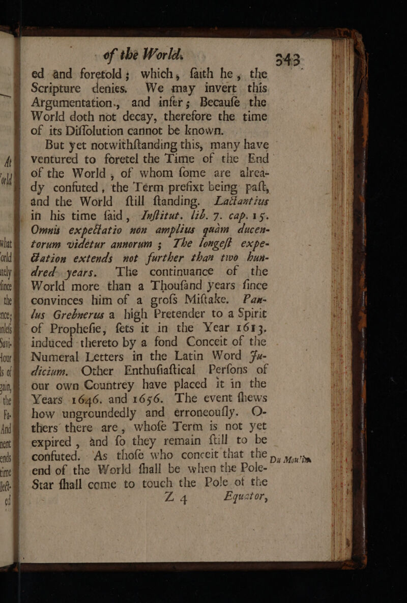 b, : ed and foretold; which, faith he, the Scripture denies. We may invert this Argumentation., and infer; Becaufe the World doth not decay, therefore the time of its Diflolution cannot be known. | But yet notwithftanding this, many have ventured to foretel the Time of the End of the World , of whom fome are alrea- dy confuted, the Term prefixt being paift, and the World ftill ftanding. Ladétantius in his time faid , Zufitut. lib. 7. cap. 15. Omnis expectatio non amplius quam ducen- torum videtur annorum ; The longeft expe- ation extends not further than two hun- dred years. The continuance of the World more than a Thoufand years fince convinces him of a grofs Miftake. Paw- lus Grebuerus a high Pretender to a Spirit of Prophefie, fets it in the Year 1613, induced -thereto by a fond Conceit of the Numeral Letters in the Latin Word Fu- dictum. Other Enthufiaftical Perfons of our own Countrey have placed it in the Years 1646. and 1656. The event fhews how ungroundedly and erroneoufly. O- thers there are, whofe Term is not yet expired , and fo they remain ftill to be end of the World fhall be when the Pole- Star fhall come to touch the Pole of the ZL 4 Equator,