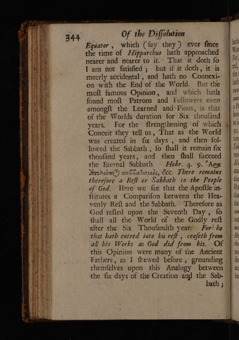ea a au on il ‘s - Srey a a ae ay tite: _ nine £ ae na “ In ~ = ‘name a + - _ _ Of the Diffolution Equator , which (fay they ) ever fince the time of Hipparchus hath approached nearer and nearer to it. That it doth fo I am not fatisfied ; but if it doth, it is on with the End of the World. But the moft famous Opinion, and which hath found moft Patrons and Followers even amongft the Learned and*Pious, is that of the Worlds duration for Six thoufand years. For the ftrengthening of which was created in fix days , and then fol- lowed the Sabbath , fo fhall it remain fix thoufand years, and then fhall fucceed the Eternal Sabbath. Hebr. 4. 9. Aeg Lerorcine) owSSaliones, &amp;c. There remains therefore a Reft or Sabbath io the People of God. Here we fee that the Apoftle in- iticutes a Comparifon between the Hea- venly Reft and the Sabbath. Therefore as God refted upon the Seventh Day, fo | {hall all the World of the Godly reft - after the Six Thoufandth years For? he that hath entred into hu reft , ceafeth from all his Works as God did from his. Of this Opinion were many of tne Ancient Fathers, as I fhewed before , grounding themfelves upon this Analogy between the fix days of the Creation and the Sab- bath :