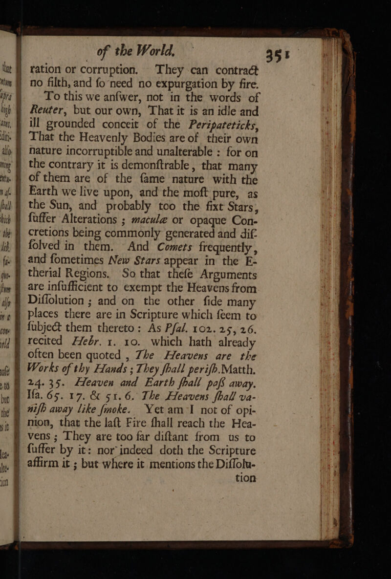 lut | ration or corruption. They can contract iim ) no filth, and fo‘need no expurgation by fire. i@ To this we anfwer, not in the words of lig) | Reuter, but our own, That it is an idle and \ i, § ill grounded conceit of the Peripateticks, | ti: | That the Heavenly Bodies are of their own i) | Nature incorruptible and unalterable : for on niy | the contrary it is demonftrable , that many my. § Of them are of the fame nature with the nj | Earth we live upon, and the moft pure, as fil) | the Sun, and probably too the fixt Stars, bic ! fuffer Alterations ; macule or opaque Con- i | Cretions being commonly generated and dif. i § folved in them. And Comets frequently , fi | and fometimes New Stars appear in the E- jm | therial Regions. So that thefe Arguments fm | are infufficient to exempt the Heavens from ily § Diffolution ; and on the other fide many »¢ @ Places there are in Scripture which feem to im § fubject them thereto: As Pfal. 102.25, 26. wd @ recited Ffeér. 1. 10. which hath already | often been quoted , Zhe Heavens are the ue § Works of thy Hands ; They fhall perifh.Matth. 0 24-35. Heaven and Earth fhall pofs away. Ifa. 65. 17. &amp; 51.6. The Heavens fhall va- ie 72/b away Like Jmoke. Yet am I not of opi- sit | Mon, that the laft Fire fhall reach the Hea- § vens; They are too far diftant from us to je © aftirm it ; but where it mentions the Diffolu- .. tion but J