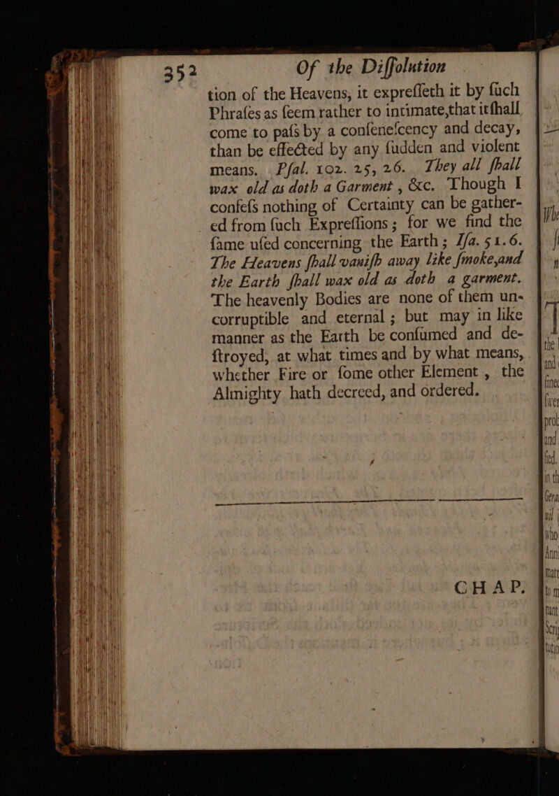 tion of the Heavens, it exprefleth it by fach Phrafes as feem rather to intimate,that itfhall come to pafs by a confenefcency and decay, than be effected by any fudden and violent means. . Pfal. 102. 25, 26. They all fhall wax old as doth a Garment , &amp;c. Though | confefs nothing of Certainty can be gather- fame ufed concerning the Earth; J/a. 51.6. The Heavens fhall vanifh away like fmoke,and the Earth {hall wax old as doth a garment. The heavenly Bodies are none of them un- corruptible and eternal ; but may in like manner as the Earth be confumed and de- {troyed, at what times and by what means, whether Fire or fome other Element , the Almighty hath decreed, and ordered.