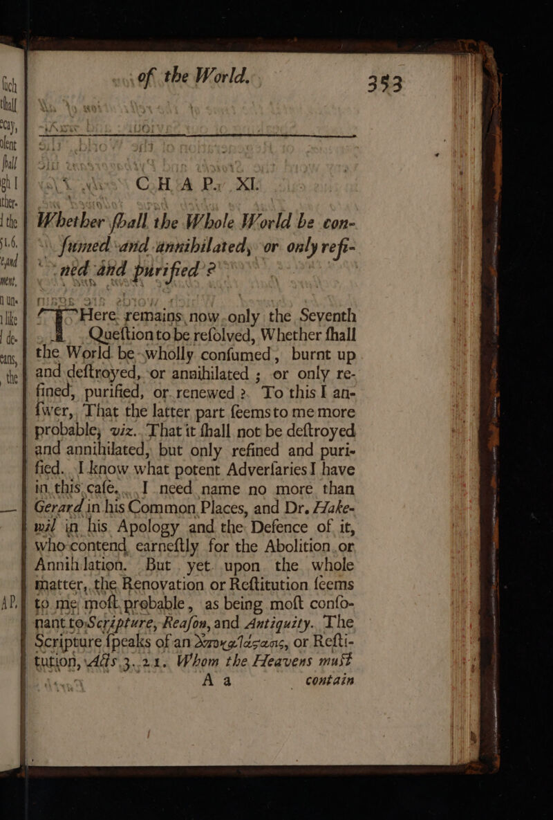 CH AP, XL Whether fball the Whole World be con- _\\ fumed and annibilated, or only refi- ned and purified’? : /“§ Here. remains, now..only the Seventh #, ,Queftion to be refolved, Whether fhall the World be-wholly confumed, burnt up _and deftroyed, or annihilated ; or only re- fined, purified, or.renewed 2. To this I an- {wer,. That the latter part feemsto me more probable, viz.. ‘That it hall not be deftroyed and annihilated, but only refined and puri- fied. I know what potent AdverlariesI have im, this. cafe... I need name no more than Gerard in his Common Places, and Dr. Hake- | mw in his Apology and the Defence of it, | who-contend earneftly for the Abolition.or | Annihilation. But . yet. upon. the whole | matter, the Renovation or Reftitution {eems | to me moft.prebable, as being moft confo- nant toScripture, Reafon, and Antiquity. The | Scripture {peaks of an dxoxglasans, or Refti- | tution, 4és.3. 21. Whom the Heavens must | Aa Contain