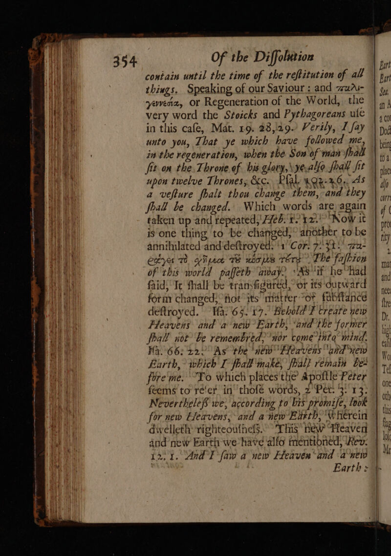 i —— Fe a a et ew 5 J - &lt; es = : a2 a = 354 Of the Diffolution contain until the time of the reftitution of all things. Speaking of our Saviour : and zu” yeveriz, or Regeneration of the World, the very word the Stoicks and Pythagoreans ule in the regeneration, when the Sow of man shai fit on the. Throne of his glary,\yealfo. foal fit upon twelve Thrones, &amp;c. Plal. 4Qz-%6,. As a vefture fhalt thou change them, and they foal be changed. Which words are again taken up and repeated,’ Heb.‘ r) 12. “Now it is one thing to be changed, another to be annihilated:and'deftroyed: ‘1° ‘Cor. 7°31: wa- extye 1 yiipsce TE noojhs ters’ The fafhion of ‘this world paffeth away? °A8'if hevhad faid; Te fhall be transfigured,” or its outward form changed; fot’ its matter “ot fabftance deftroyed.’ Tfa.65. 17. Behold T create new Fleavens and a new Earth, ‘andthe former foal not be remembred;’wor come°inta’ mind. Fa.66: 222° As the ‘néw™ Heavens and uew fore'me. “To which places'the &amp;pottle Peter NeverthelefS we, according to bis promife, look dwelleth: righteoulhefs.° ‘This’ new Heaven and new Earth we have alfo mentioned, ‘Kev. 12,1. And I faw a new Heaven ‘and -a-new a J —y Sa cs &lt;