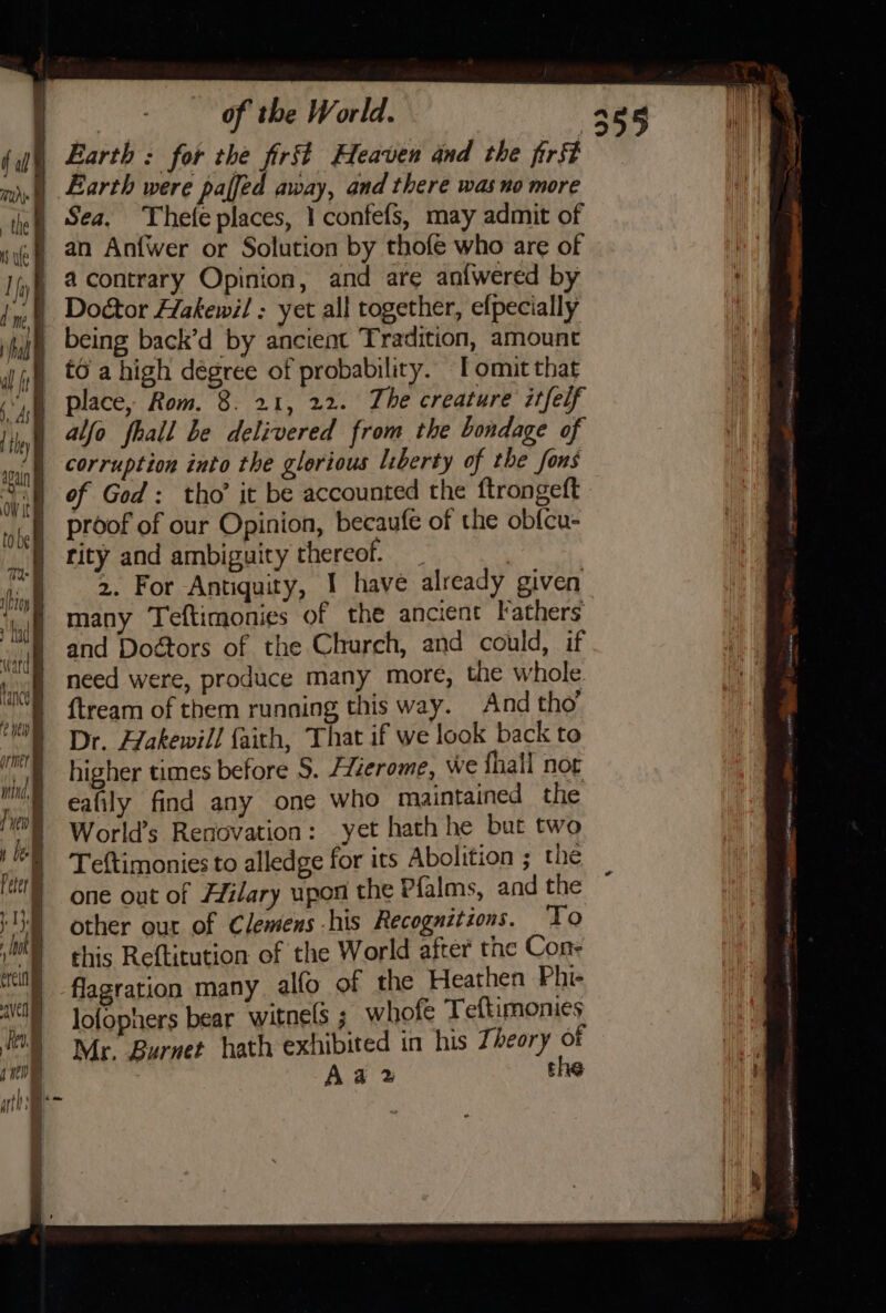 of the World. A865 li, Earth : for the first Heaven and the first ie | Earth were paffed away, and there was no more Sea, Thefe places, 1 confefs, may admit of ef an Anfwer or Solution by thofe who are of If @.Contrary Opinion, and are an{wered by ‘ ) Door Hakewil : yet all together, efpecially jh being back’d by ancient Tradition, amount iin €0.a high dégree of probability. T omit that IN place, Rom. 8. 21, 22. The creature itfelf As : nt | alfo fhall be delivered from the bondage of of | corruption into the glorious liberty of the fons aK | of God: tho’ it be accounted the {trongeft y ; | proof of our Opinion, becaufe of the obfcu- Mi rity and ambiguity thereof. et. ‘hiv 2. For Antiquity, 1 have already given ‘if Many Teftimonies of the ancient Fathers and Doétors of the Church, and could, if need were, produce many more, the whole “E ftream of them running this way. And tho’ ‘MO Dr. Hakewill faith, That if we look back to me) higher times before S. /Zzerome, we {hall nor i, | eafily find any one who maintained the MY World’s Renovation: yet hath he but two i Teftimonies to alledge for its Abolition ; the one out of Hilary upon the Pialms, and the 1) other our of Clemens his Recognitions. To ak this Reftitution of the World after the Con- wl) -flagration many. alfo of the Heathen Phi- AVN Jofophers bear witnels ; whofe Teftimonies HOS My Burnet hath exhibited in his Zéeory of fn . A a 2 the ie fal 4] { Lance