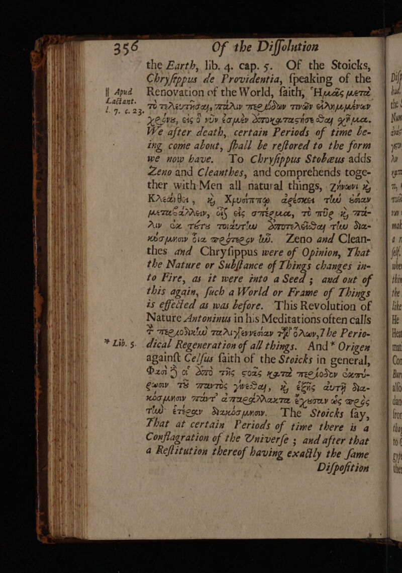 ee the Earth, lib. 4. cap. 5. OF the Stoicks, | Ane Chryfippus de Providentia, {peaking of the | Dil oa a) Wh ° 4 * ~ A} P Pita | 4pud Renovation of the World, faith, “Hycis were hi beat Laétant. \ At fs. Ay oy GAA ae p the « as Lig e23 TO TEALUTHI Us BAA TEE LOWY TIV@Y AANA MAYO . 1 be Wa abet | 6 . : e 5 re se, “2 ] ~ Fa ay Xe Gus, co wy eo ARY MOU LTASNTE Gay YH pace. Ni nea We after death, certain Periods of time be- \ ans wa : ing come about, fhall be reftored to the form | gu I we now have. To Chryfippus Stobeus adds | Wey Zeno and C/eanthes, and comprehends toge- ey ther with Men all natural things, Zyvave x, . HU Krewta, 1% Xpunmmp decoucs thd say ae ah pereSamMmey, oi} cis omega, To me it, Tee ay. Aw ca rérs Todutlw dmorAdSay tlw Ha- ven: noopnow bia wegrecy tb. Zeno and Clean- Wht thes and Chryfippus were of Opinion, That ie the Nature or Subftance of Things changes in- a to Fire, as it were into aSeed ; aud out of ne this again, fuch a World or Frame of Things | is effected as was before. ‘This Revolution of 2 Nature Axtonzinus in his Meditations often calls : i} an T Tree soled re Aryevveciay 7 oAwy,7 be Perio- ay * Lib. s. dical Regeneration of all things. And* Origer aad again{t Ce/fus faith of the Stoicks in general, | Pza &gt; of dod sis cons yee TEC LODCY Cam= | Cony TS wavs yweSay, x, bis auth Ne- we a HOT PMO TT ence Maxte EY wTELY WS WEG Mi a Tw éxtogy Nanoopmnow. .The Stoicks fay, hai That at certain Periods of time there is a a Conjiagration of the Univerfe ; and after that Rit a Reftitution thereof having exattly the fame | | Di/pofttion