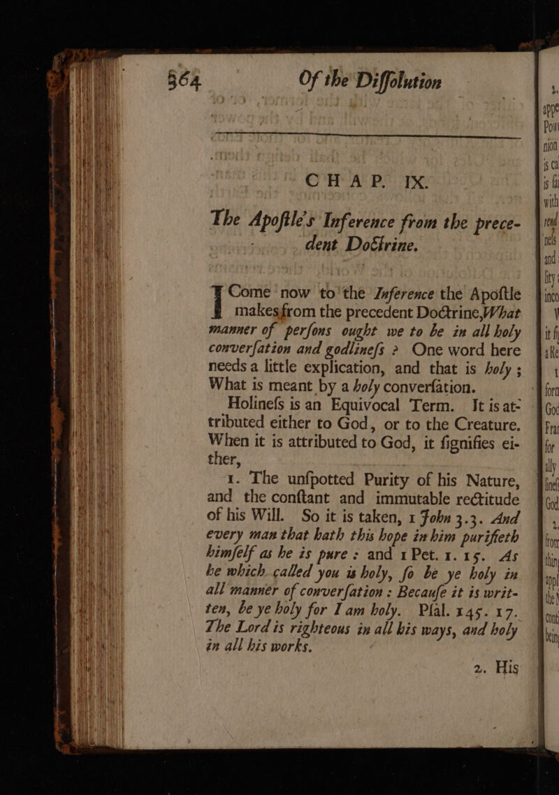 CHV AY PS OTS: The Apoftle's Inference from the prece- dent Do€irine. Come now to'the Jzference the Apoftle | makesfrom the precedent Do@trine,What manner of perfons ought we to be in all holy converfation and godlinefs &gt; One word here needs a little explication, and that is holy ; What is meant by a oly converfation. Holinefs is an Equivocal Term. It is at- tributed either to God, or to the Creature. When it is attributed to God, it fignifies ei- ther, | 1. The unfpotted Purity of his Nature, and the conftant and immutable rectitude of his Will. So it is taken, 1 Fobn 3.3. And every man that hath this hope in him purifterh himfelf as he is pure: and 1Pet.1.15. As he which called you is holy, fo be ye holy ix all manner of converfation : Becaufe it is writ- ten, be ye holy for Iam holy. Plal. 145. 17. The Lord is righteous in all his ways, and holy in all his works.