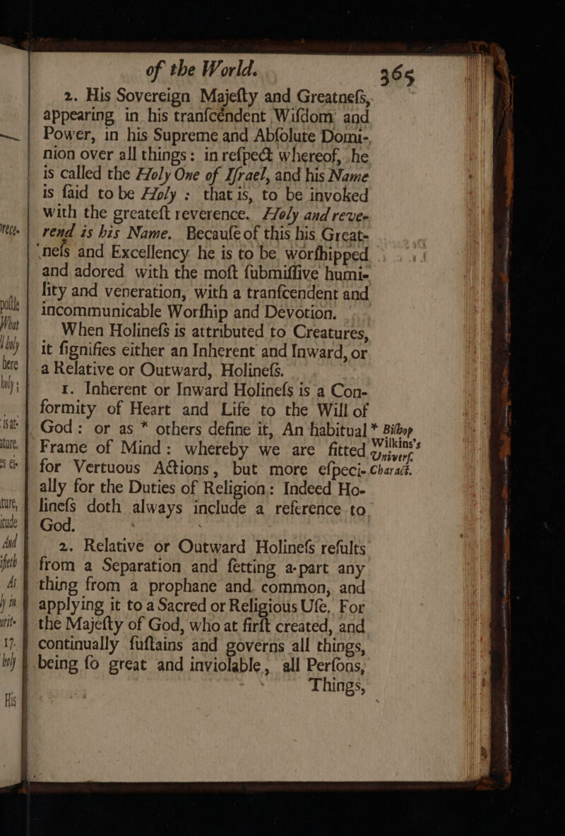 2. His Sovereign Majefty and Greatnefs, appearing, in his tranfcéndent Wifdom: and Power, in his Supreme and Abfolute Domi- nion over all things: in refpect whereof, he is called the Holy One of D/rael, and his Name is faid tobe Aly : thatis, to be invoked with the greateft reverence. Holy and reve rend is his Name. Becaufe of this his Great- When Holinef$ is attributed to Creatures, it fignifies either an Inherent and Inward, or 1. Inherent or Inward Holinefs is a Con- formity of Heart and Life to the Will of for Vertuous A@ions, but more efpeci- ally for the Duties of Religion,: Indeed Ho- linefs doth always include a reference to God. ) 2. Relative or Outward Holinefs refults Things,