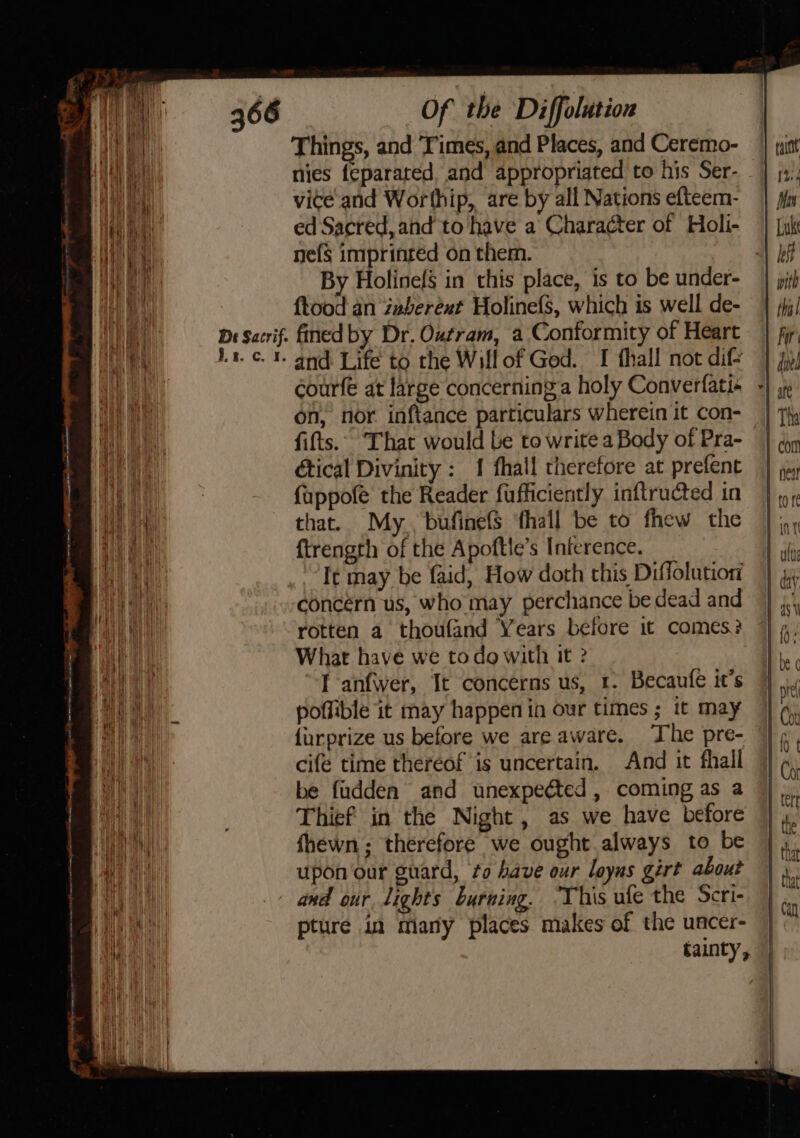 Things, and Times, and Places, and Ceremo- nies feparated, and appropriated to his Ser- vice'and Worthip, are by all Nations efteem- ed Sacred, and to have a Character of Holi- nefs imprinted on them. 7 By Holinefg in this place, is to be under- ftood an zaberext Holinefs, which is well de- Dr Sacrif. fined by Dr. Outram, a Conformity of Heart 1.1. ¢. I. and Life to the Will of Ged. I fhall not dif courfe at large concerninga holy Converfati« on, nor inftance particulars wherein it con- fifts.. ‘That would be to write a Body of Pra- étical Divinity : 1 fhall therefore at prefent fappofe the Reader fufficiently inftructed in that. My. bufinefS ‘hall be to fhew the ftrength of the Apoftle’s Inierence. It may be faid, How doth this Diffolution concern us, who may perchance be dead and rotten a thoufand Years before it comes? What have we todo with it ? I anfwer, It concerns us, 1. Becaufe it’s poffible it may happen in our times ; it may furprize us before we are aware. The pre- cifé time thereof is uncertain. And it fhall be fudden and unexpeéted , coming as a Thief in the Night, as we have before fhewn; therefore we ought always to be upon our guard, fo bave our loyus gért about and our lights burning. ‘This ufe the Scri- pture in many places makes of the uacer- | tainty, |
