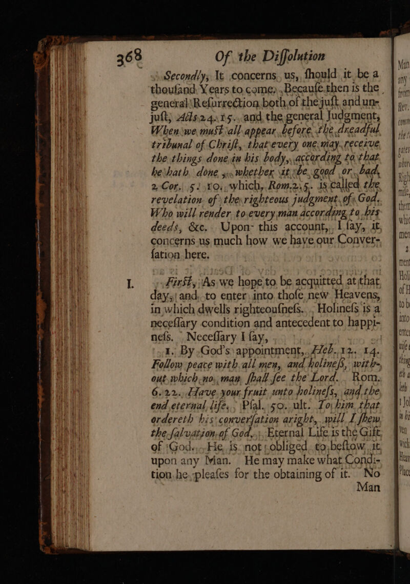 emi ay St RRL Secondly; Ie .concerns., us,, fhould it.be a gencraliRefurrection both,of thejuft and une jut; 4as.24..05...and, the general Judgment, When we. must ‘all. appear before the dreadful. tribunal of Chrift, ihatevery one. may. receive the things done.iu bis body, according to. that herhath, done, s.whetber it sbe,.good or. bad, 2-Cor.. 51 .%0,, which, Rom.2.5. ds.called the. revelation. of \the.righteous judgment. of God, Who will render, to.every man according to bis deeds, &amp;c. Upon- this account,,. I fay, it, concerns.us much how we have.our Conver- {ation here. First, As we hope to. be acquitted at that day;| and, to enter, into. thofe new Heavens, in which dwells righteoufnefs.,., Holinels is a neceflary condition and antecedent to happi- nefs. Neceflary I fay, oi 1.. By .God’s appointment,., #7es..12.. 14. Follow peace with ali men, and holine/s, with- out, which.no., man {hal fee the Lord... Rom. 6.22. dave. your. fruit unto holinefs, andthe end eternal, life. . Plal..50. ult. Lo; him. that ordereth his conversation aright, will I fhew the falvation,of God,.. Eternal Life 1s the Gift, of ;God.,He, isnot ;obliged. to, befLow, 1c upon any ian. He may make what Condi- tion. he.pleafes for the obtaining of it. No Man