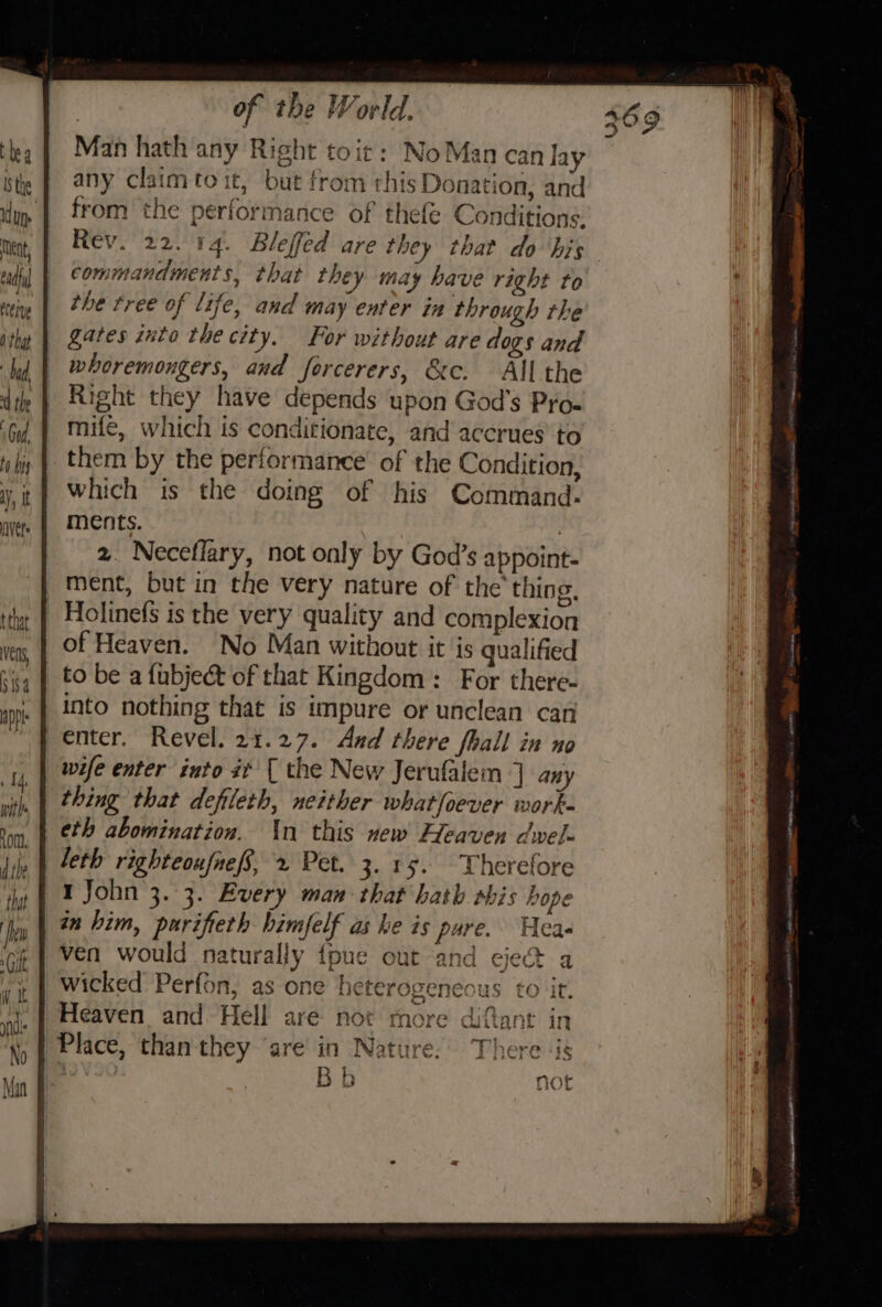 Man hath any Right toit: NoMancan lay any claim to it, but from this Donation, and from the performance of thefe Conditions. Rev. 22. 14. Bleffed are they that do ‘his commandments, that they may have right to the tree of life, and may enter in through the gates into the city. For without are dogs and whoremongers, and forcerers, &amp;c. All the Right they have depends upon God's Pro- mife, which is conditionate, and accrues to them by the performance of the Condition, which is the doing of his Command: ments. 2. Neceflary, not only by God’s appoint- ment, but in the very nature of the thing, _ Holinefs is the very quality and complexion of Heaven. No Man without it is qualified to be a fubject of that Kingdom: For there- into nothing that is impure or unclean can enter. Revel. 21.27. And there fhall in no wife enter into #t { the New Jerufalem ] any thing that defileth, neither whatfoever work- eth abomination. in this vew Heaven dwel- leth righteoufnef, 2 Pet. 3.15. Therefore I John 3. 3. Every man that hath shis hope in bim, purifieth himfelf as ke is pure. Hca- ven would naturally {pune out and eject a wicked Perfon, as one heterogeneous to it. Heaven and Hell are not more diftant in Place, than they ‘are’ in Nature: There «is