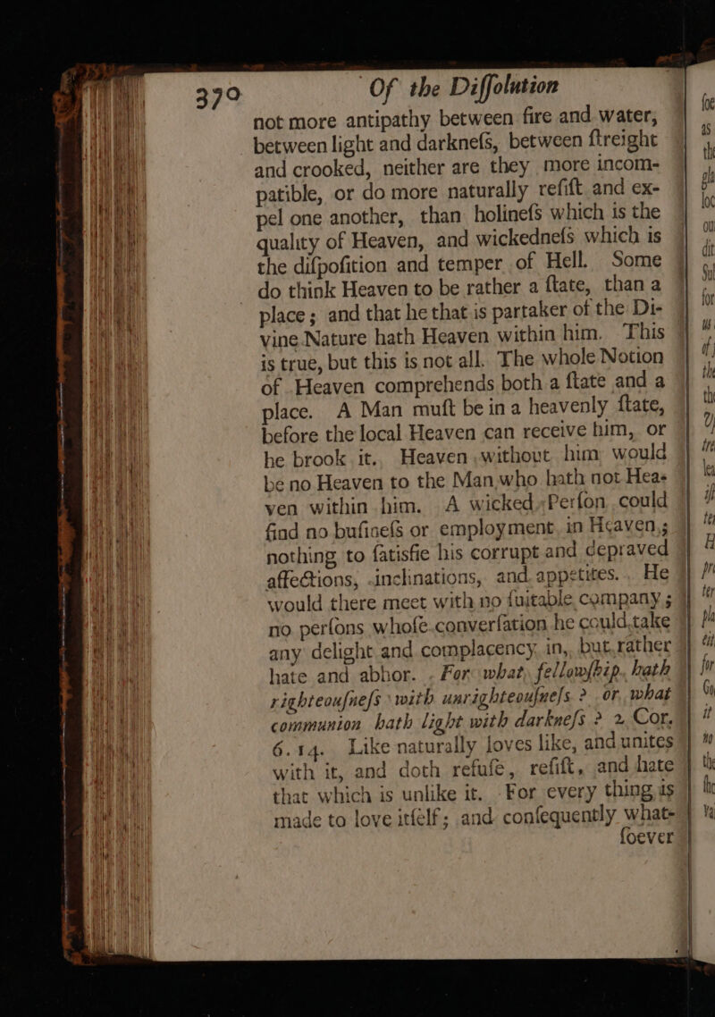 — x not more antipathy between fire and. water, and crooked, neither are they more incom- patible, or do more naturally refit and ex- pel one another, than holinefs which is the quality of Heaven, and wickednets which is the difpofition and temper of Hell. Some do think Heaven to be rather a flate, than a place; and that he that is partaker of the Di- is true, but this is not all. The whole Notion of Heaven comprehends both a ftate and a place. A Man muft be ina heavenly ftate, before the local Heaven can receive him, or he brook it.. Heaven without him, would lhe no Heaven to the Man,who hath not Heas ven within bim. A wicked..Perfon could find no bufisefS or employment, in Heaven,; nothing to fatisfie his corrupt and depraved affections, .inclinations, and. appetites... He | would there meet with no fuitable, company ; ]] no. perfons whofe.converfation he could,take any delight and complacency, in, but. rather hate and abhor. . For: what) fellowfbip.. hath righteoufne/s \ with unrighteoufne]s ? or, what communion hath light with darkne/s ? 2 Cor. 6.14. Like naturally loves like, and unites with it, and doth refufe, refift, and hate that which is unlike it. For every thing as made to love itfelf; and confequently what- foever |